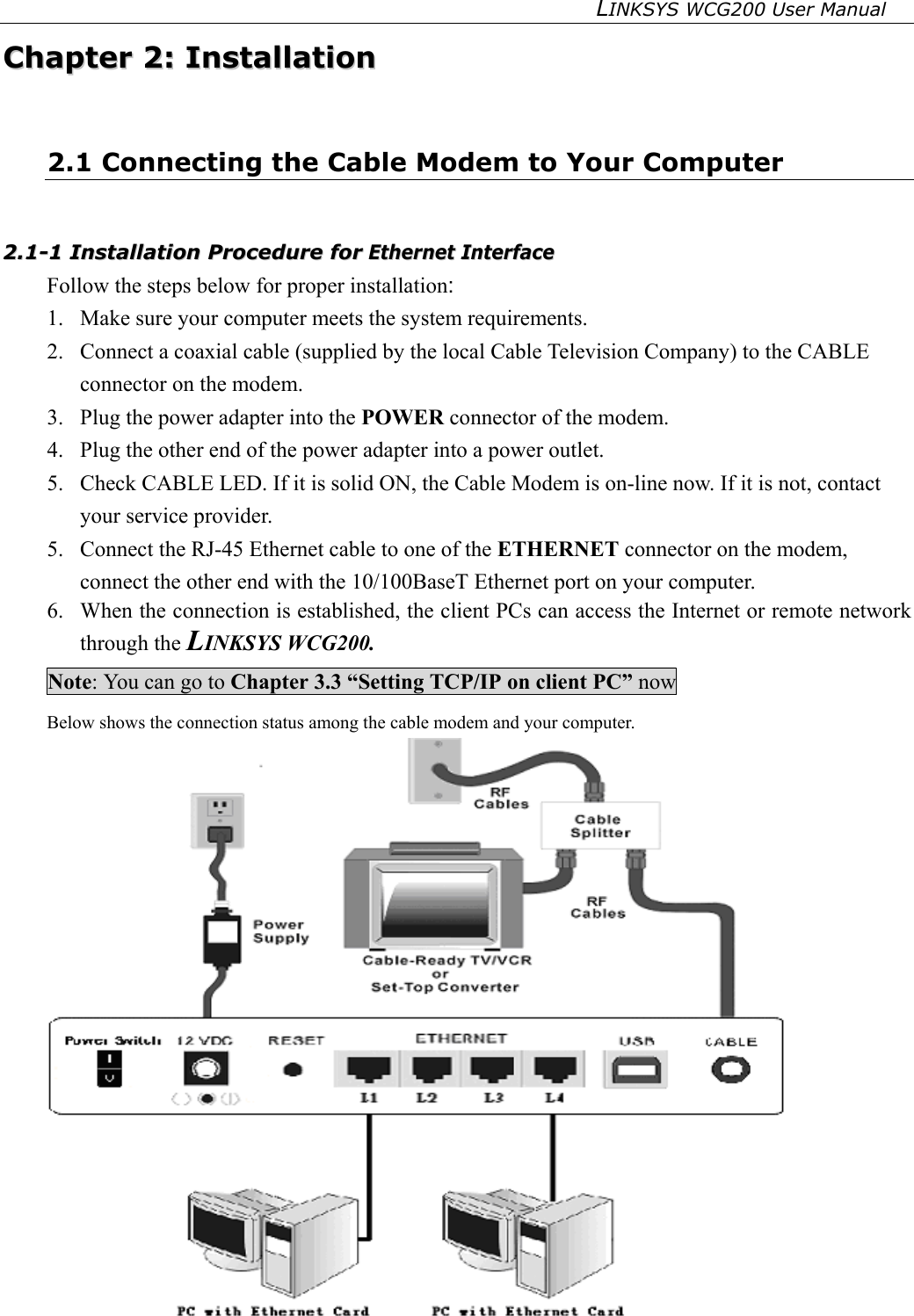 LINKSYS WCG200 User Manual   CChhaapptteerr  22::  IInnssttaallllaattiioonn  2.1 Connecting the Cable Modem to Your Computer   22..11--11  IInnssttaallllaattiioonn  PPrroocceedduurree  ffoorr  EEtthheerrnneett  IInntteerrffaaccee  Follow the steps below for proper installation: 1.  Make sure your computer meets the system requirements. 2.  Connect a coaxial cable (supplied by the local Cable Television Company) to the CABLE connector on the modem. 3.  Plug the power adapter into the POWER connector of the modem. 4.  Plug the other end of the power adapter into a power outlet. 5.  Check CABLE LED. If it is solid ON, the Cable Modem is on-line now. If it is not, contact your service provider. 5.  Connect the RJ-45 Ethernet cable to one of the ETHERNET connector on the modem, connect the other end with the 10/100BaseT Ethernet port on your computer. 6.  When the connection is established, the client PCs can access the Internet or remote network through the LINKSYS WCG200. Note: You can go to Chapter 3.3 “Setting TCP/IP on client PC” now Below shows the connection status among the cable modem and your computer.  