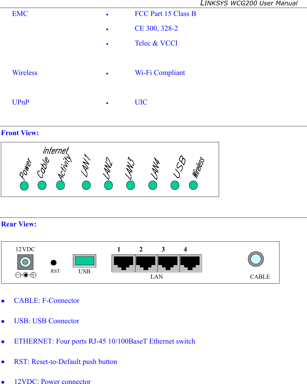 LINKSYS WCG200 User Manual   EMC  •  FCC Part 15 Class B •  CE 300, 328-2 •  Telec &amp; VCCI  Wireless  •  Wi-Fi Compliant  UPnP  •  UIC   Front View:    Rear View:   12 VDC CABLE USB  LAN  1 RST 2 3 4    CABLE: F-Connector   USB: USB Connector   ETHERNET: Four ports RJ-45 10/100BaseT Ethernet switch     RST: Reset-to-Default push button   12VDC: Power connector  
