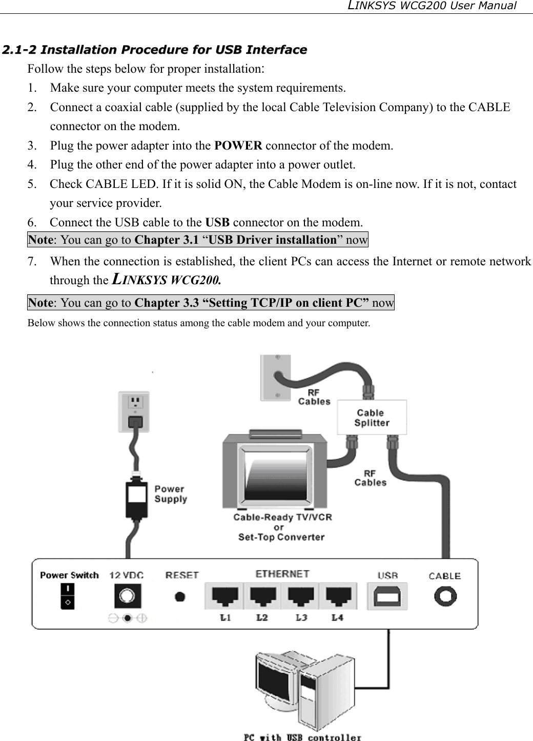 LINKSYS WCG200 User Manual     22..11--22  IInnssttaallllaattiioonn  PPrroocceedduurree  ffoorr  UUSSBB  IInntteerrffaaccee  Follow the steps below for proper installation: 1.  Make sure your computer meets the system requirements. 2.  Connect a coaxial cable (supplied by the local Cable Television Company) to the CABLE connector on the modem.   3.  Plug the power adapter into the POWER connector of the modem. 4.  Plug the other end of the power adapter into a power outlet. 5.    Check CABLE LED. If it is solid ON, the Cable Modem is on-line now. If it is not, contact your service provider. 6.    Connect the USB cable to the USB connector on the modem. Note: You can go to Chapter 3.1 “USB Driver installation” now 7.    When the connection is established, the client PCs can access the Internet or remote network through the LINKSYS WCG200. Note: You can go to Chapter 3.3 “Setting TCP/IP on client PC” now Below shows the connection status among the cable modem and your computer.     