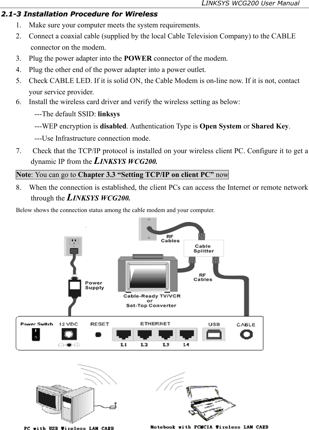 LINKSYS WCG200 User Manual   22..11--33  IInnssttaallllaattiioonn  PPrroocceedduurree  ffoorr  WWiirreelleessss  1.    Make sure your computer meets the system requirements. 2.    Connect a coaxial cable (supplied by the local Cable Television Company) to the CABLE connector on the modem.   3.    Plug the power adapter into the POWER connector of the modem. 4.    Plug the other end of the power adapter into a power outlet.   5.    Check CABLE LED. If it is solid ON, the Cable Modem is on-line now. If it is not, contact your service provider. 6.    Install the wireless card driver and verify the wireless setting as below: ---The default SSID: linksys ---WEP encryption is disabled. Authentication Type is Open System or Shared Key. ---Use Infrastructure connection mode. 7.   Check that the TCP/IP protocol is installed on your wireless client PC. Configure it to get a dynamic IP from the LINKSYS WCG200. Note: You can go to Chapter 3.3 “Setting TCP/IP on client PC” now 8.    When the connection is established, the client PCs can access the Internet or remote network through the LINKSYS WCG200. Below shows the connection status among the cable modem and your computer.  