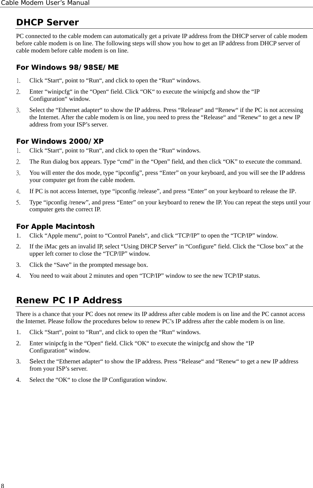 Cable Modem User’s Manual DHCP Server PC connected to the cable modem can automatically get a private IP address from the DHCP server of cable modem before cable modem is on line. The following steps will show you how to get an IP address from DHCP server of cable modem before cable modem is on line. FFoorr  WWiinnddoowwss  9988//9988SSEE//MMEE  1. Click “Start“, point to “Run“, and click to open the “Run“ windows. 2. Enter “winipcfg“ in the “Open“ field. Click “OK“ to execute the winipcfg and show the “IP Configuration“ window. 3. Select the “Ethernet adapter“ to show the IP address. Press “Release“ and “Renew“ if the PC is not accessing the Internet. After the cable modem is on line, you need to press the “Release“ and “Renew“ to get a new IP address from your ISP’s server. FFoorr  WWiinnddoowwss  22000000//XXPP  1. Click “Start“, point to “Run“, and click to open the “Run“ windows. 2. The Run dialog box appears. Type “cmd” in the “Open” field, and then click “OK” to execute the command. 3. You will enter the dos mode, type “ipconfig”, press “Enter” on your keyboard, and you will see the IP address your computer get from the cable modem. 4. If PC is not access Internet, type “ipconfig /release”, and press “Enter” on your keyboard to release the IP. 5. Type “ipconfig /renew”, and press “Enter” on your keyboard to renew the IP. You can repeat the steps until your computer gets the correct IP. FFoorr  AAppppllee  MMaacciinnttoosshh  1. Click “Apple menu“, point to “Control Panels“, and click “TCP/IP” to open the “TCP/IP” window. 2. If the iMac gets an invalid IP, select “Using DHCP Server” in “Configure” field. Click the “Close box” at the upper left corner to close the “TCP/IP” window. 3. Click the “Save” in the prompted message box.   4. You need to wait about 2 minutes and open “TCP/IP” window to see the new TCP/IP status. Renew PC IP Address There is a chance that your PC does not renew its IP address after cable modem is on line and the PC cannot access the Internet. Please follow the procedures below to renew PC’s IP address after the cable modem is on line. 1. Click “Start“, point to “Run“, and click to open the “Run“ windows. 2. Enter winipcfg in the “Open“ field. Click “OK“ to execute the winipcfg and show the “IP Configuration“ window. 3. Select the “Ethernet adapter“ to show the IP address. Press “Release“ and “Renew“ to get a new IP address from your ISP’s server. 4. Select the “OK“ to close the IP Configuration window.      8