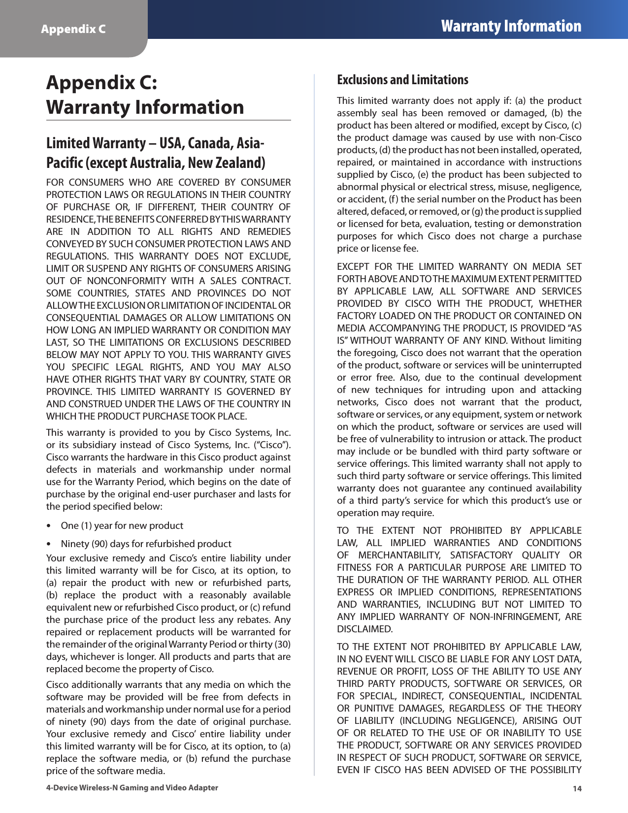 Appendix C Warranty Information144-Device Wireless-N Gaming and Video AdapterAppendix C:  Warranty InformationLimited Warranty – USA, Canada, Asia-Pacific (except Australia, New Zealand)FOR  CONSUMERS  WHO  ARE  COVERED  BY  CONSUMER PROTECTION LAWS OR REGULATIONS IN THEIR COUNTRY OF  PURCHASE  OR,  IF  DIFFERENT,  THEIR  COUNTRY  OF RESIDENCE, THE BENEFITS CONFERRED BY THIS WARRANTY ARE  IN  ADDITION  TO  ALL  RIGHTS  AND  REMEDIES CONVEYED BY SUCH CONSUMER PROTECTION LAWS AND REGULATIONS.  THIS  WARRANTY  DOES  NOT  EXCLUDE, LIMIT OR SUSPEND ANY RIGHTS OF CONSUMERS ARISING OUT  OF  NONCONFORMITY  WITH  A  SALES  CONTRACT. SOME  COUNTRIES,  STATES  AND  PROVINCES  DO  NOT ALLOW THE EXCLUSION OR LIMITATION OF INCIDENTAL OR CONSEQUENTIAL DAMAGES OR ALLOW LIMITATIONS ON HOW LONG AN IMPLIED WARRANTY OR CONDITION MAY LAST,  SO  THE  LIMITATIONS  OR  EXCLUSIONS  DESCRIBED BELOW MAY NOT APPLY TO YOU. THIS WARRANTY GIVES YOU  SPECIFIC  LEGAL  RIGHTS,  AND  YOU  MAY  ALSO HAVE OTHER RIGHTS THAT VARY BY COUNTRY, STATE OR PROVINCE.  THIS  LIMITED  WARRANTY  IS  GOVERNED  BY AND CONSTRUED UNDER THE LAWS OF THE COUNTRY IN WHICH THE PRODUCT PURCHASE TOOK PLACE.This  warranty  is  provided  to  you  by  Cisco  Systems,  Inc. or  its  subsidiary  instead  of  Cisco  Systems,  Inc.  (“Cisco”).  Cisco warrants the hardware in this Cisco product against defects  in  materials  and  workmanship  under  normal use for the Warranty Period, which begins on the date of purchase by the original end-user purchaser and lasts for the period specified below: •One (1) year for new product •Ninety (90) days for refurbished productYour  exclusive  remedy  and  Cisco’s  entire  liability  under this  limited  warranty  will  be  for  Cisco,  at  its  option,  to (a)  repair  the  product  with  new  or  refurbished  parts, (b)  replace  the  product  with  a  reasonably  available equivalent new or refurbished Cisco product, or (c) refund the purchase  price of  the  product less  any  rebates. Any repaired or  replacement  products  will  be  warranted  for the remainder of the original Warranty Period or thirty (30) days, whichever is longer. All products and parts that are replaced become the property of Cisco.Cisco additionally warrants that any media on which the software  may  be  provided  will  be  free  from  defects  in materials and workmanship under normal use for a period of  ninety  (90)  days  from  the  date  of  original  purchase. Your  exclusive  remedy  and  Cisco’  entire  liability  under this limited warranty will be for Cisco, at its option, to (a) replace  the  software  media,  or  (b)  refund  the  purchase price of the software media.Exclusions and LimitationsThis  limited warranty  does  not apply  if:  (a)  the product assembly  seal  has  been  removed  or  damaged,  (b)  the product has been altered or modified, except by Cisco, (c) the product damage was caused by use  with  non-Cisco products, (d) the product has not been installed, operated, repaired,  or  maintained  in  accordance  with  instructions supplied by Cisco, (e) the product has been subjected to abnormal physical or electrical stress, misuse, negligence, or accident, (f) the serial number on the Product has been altered, defaced, or removed, or (g) the product is supplied or licensed for beta, evaluation, testing or demonstration purposes  for  which  Cisco  does  not  charge  a  purchase price or license fee.EXCEPT  FOR  THE  LIMITED  WARRANTY  ON  MEDIA  SET FORTH ABOVE AND TO THE MAXIMUM EXTENT PERMITTED BY  APPLICABLE  LAW,  ALL  SOFTWARE  AND  SERVICES PROVIDED  BY  CISCO  WITH  THE  PRODUCT,  WHETHER FACTORY LOADED ON THE PRODUCT OR CONTAINED ON MEDIA ACCOMPANYING THE PRODUCT, IS PROVIDED “AS IS” WITHOUT WARRANTY OF ANY KIND. Without limiting the foregoing, Cisco does not warrant that the operation of the product, software or services will be uninterrupted or  error  free.  Also,  due  to  the  continual  development of  new  techniques  for  intruding  upon  and  attacking networks,  Cisco  does  not  warrant  that  the  product, software or services, or any equipment, system or network on which the product, software or services are used will be free of vulnerability to intrusion or attack. The product may include or be bundled with third party  software or service offerings. This limited warranty shall not apply to such third party software or service offerings. This limited warranty  does  not  guarantee  any  continued  availability of a  third party’s  service  for  which this  product’s use  or operation may require. TO  THE  EXTENT  NOT  PROHIBITED  BY  APPLICABLE LAW,  ALL  IMPLIED  WARRANTIES  AND  CONDITIONS OF  MERCHANTABILITY,  SATISFACTORY  QUALITY  OR FITNESS  FOR  A  PARTICULAR  PURPOSE  ARE  LIMITED  TO THE  DURATION  OF THE WARRANTY  PERIOD. ALL  OTHER EXPRESS  OR  IMPLIED  CONDITIONS,  REPRESENTATIONS AND  WARRANTIES,  INCLUDING  BUT  NOT  LIMITED  TO ANY  IMPLIED  WARRANTY  OF  NON-INFRINGEMENT,  ARE DISCLAIMED. TO  THE  EXTENT  NOT  PROHIBITED  BY  APPLICABLE  LAW, IN NO EVENT WILL CISCO BE LIABLE FOR ANY LOST DATA, REVENUE OR  PROFIT,  LOSS OF THE  ABILITY TO USE ANY THIRD  PARTY  PRODUCTS,  SOFTWARE  OR  SERVICES,  OR FOR  SPECIAL,  INDIRECT,  CONSEQUENTIAL,  INCIDENTAL OR  PUNITIVE  DAMAGES,  REGARDLESS  OF  THE  THEORY OF  LIABILITY  (INCLUDING  NEGLIGENCE),  ARISING  OUT OF  OR  RELATED  TO  THE  USE  OF  OR  INABILITY  TO  USE THE PRODUCT,  SOFTWARE OR ANY SERVICES PROVIDED IN RESPECT OF SUCH PRODUCT, SOFTWARE OR SERVICE, EVEN  IF  CISCO  HAS  BEEN  ADVISED  OF THE  POSSIBILITY 