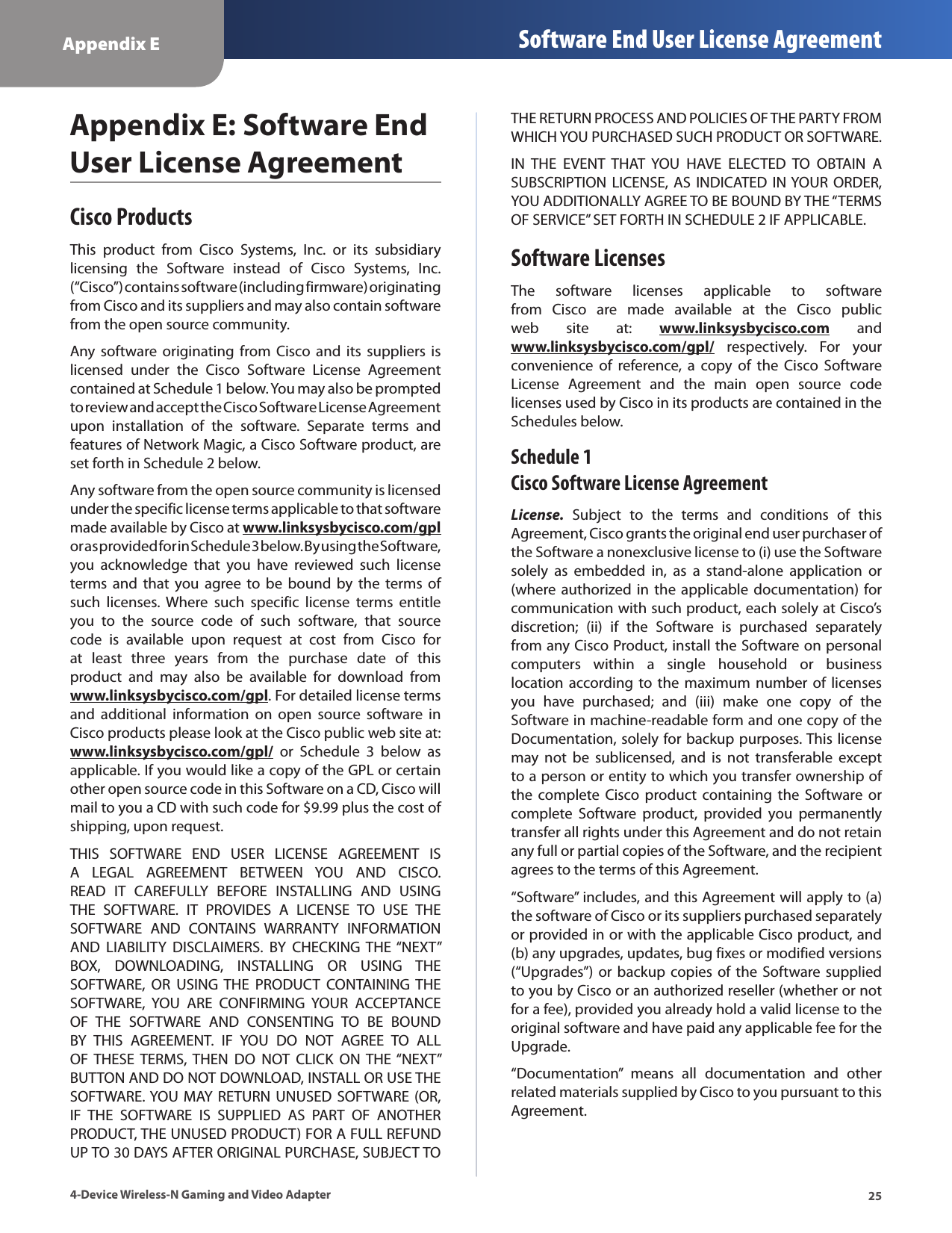 25Appendix E Software End User License Agreement4-Device Wireless-N Gaming and Video AdapterAppendix E: Software End User License AgreementCisco ProductsThis  product  from  Cisco  Systems,  Inc.  or  its  subsidiary licensing  the  Software  instead  of  Cisco  Systems,  Inc. (“Cisco”) contains software (including firmware) originating from Cisco and its suppliers and may also contain software from the open source community. Any software  originating  from Cisco  and  its  suppliers  is licensed  under  the  Cisco  Software  License  Agreement contained at Schedule 1 below. You may also be prompted to review and accept the Cisco Software License Agreement upon  installation  of  the  software.  Separate  terms  and features of Network Magic, a Cisco Software product, are set forth in Schedule 2 below. Any software from the open source community is licensed under the specific license terms applicable to that software made available by Cisco at www.linksysbycisco.com/gpl or as provided for in Schedule 3 below. By using the Software, you  acknowledge  that  you  have  reviewed  such  license terms  and  that  you agree to  be bound  by the  terms  of such  licenses.  Where  such  specific  license  terms  entitle you  to  the  source  code  of  such  software,  that  source code  is  available  upon  request  at  cost  from  Cisco  for at  least  three  years  from  the  purchase  date  of  this product  and  may  also  be  available  for  download  from www.linksysbycisco.com/gpl. For detailed license terms and  additional  information  on  open  source  software  in Cisco products please look at the Cisco public web site at: www.linksysbycisco.com/gpl/  or  Schedule  3  below  as applicable. If you would like a copy of the GPL or certain other open source code in this Software on a CD, Cisco will mail to you a CD with such code for $9.99 plus the cost of shipping, upon request.THIS  SOFTWARE  END  USER  LICENSE  AGREEMENT  IS A  LEGAL  AGREEMENT  BETWEEN  YOU  AND  CISCO. READ  IT  CAREFULLY  BEFORE  INSTALLING  AND  USING THE  SOFTWARE.  IT  PROVIDES  A  LICENSE  TO  USE  THE SOFTWARE  AND  CONTAINS  WARRANTY  INFORMATION AND  LIABILITY  DISCLAIMERS.  BY  CHECKING  THE “NEXT” BOX,  DOWNLOADING,  INSTALLING  OR  USING  THE SOFTWARE,  OR  USING THE  PRODUCT  CONTAINING  THE SOFTWARE,  YOU  ARE  CONFIRMING  YOUR  ACCEPTANCE OF  THE  SOFTWARE  AND  CONSENTING  TO  BE  BOUND BY  THIS  AGREEMENT.  IF  YOU  DO  NOT  AGREE  TO  ALL OF  THESE  TERMS,  THEN  DO  NOT  CLICK  ON THE “NEXT” BUTTON AND DO NOT DOWNLOAD, INSTALL OR USE THE SOFTWARE. YOU  MAY  RETURN UNUSED  SOFTWARE (OR, IF  THE  SOFTWARE  IS  SUPPLIED  AS  PART  OF  ANOTHER PRODUCT, THE UNUSED PRODUCT) FOR A FULL REFUND UP TO 30 DAYS AFTER ORIGINAL PURCHASE, SUBJECT TO THE RETURN PROCESS AND POLICIES OF THE PARTY FROM WHICH YOU PURCHASED SUCH PRODUCT OR SOFTWARE.IN  THE  EVENT  THAT  YOU  HAVE  ELECTED  TO  OBTAIN  A SUBSCRIPTION LICENSE,  AS  INDICATED IN YOUR ORDER, YOU ADDITIONALLY AGREE TO BE BOUND BY THE “TERMS OF SERVICE” SET FORTH IN SCHEDULE 2 IF APPLICABLE.Software LicensesThe  software  licenses  applicable  to  software from  Cisco  are  made  available  at  the  Cisco  public web  site  at:  www.linksysbycisco.com  and www.linksysbycisco.com/gpl/  respectively.  For  your convenience  of  reference,  a  copy  of  the  Cisco  Software License  Agreement  and  the  main  open  source  code licenses used by Cisco in its products are contained in the Schedules below.Schedule 1 Cisco Software License AgreementLicense.  Subject  to  the  terms  and  conditions  of  this Agreement, Cisco grants the original end user purchaser of the Software a nonexclusive license to (i) use the Software solely  as  embedded  in,  as  a  stand-alone  application  or (where authorized in  the  applicable documentation) for communication with such product, each solely at Cisco’s discretion;  (ii)  if  the  Software  is  purchased  separately from any Cisco Product, install the Software on personal computers  within  a  single  household  or  business location according to the  maximum number  of  licenses you  have  purchased;  and  (iii)  make  one  copy  of  the Software in machine-readable form and one copy of the Documentation, solely for backup purposes. This license may  not  be  sublicensed,  and  is  not  transferable  except to a person or entity to which you transfer ownership of the  complete  Cisco  product  containing  the  Software  or complete  Software  product,  provided  you  permanently transfer all rights under this Agreement and do not retain any full or partial copies of the Software, and the recipient agrees to the terms of this Agreement. “Software” includes, and this Agreement will apply to (a) the software of Cisco or its suppliers purchased separately or provided in or with the applicable Cisco product, and (b) any upgrades, updates, bug fixes or modified versions (“Upgrades”)  or  backup copies of the Software supplied to you by Cisco or an authorized reseller (whether or not for a fee), provided you already hold a valid license to the original software and have paid any applicable fee for the Upgrade. “Documentation”  means  all  documentation  and  other related materials supplied by Cisco to you pursuant to this Agreement.