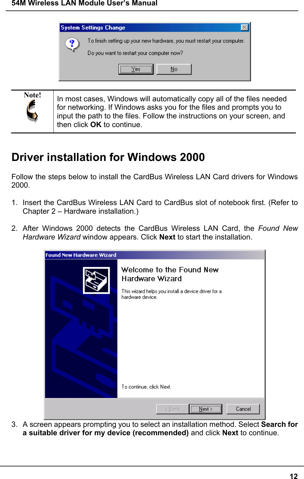 54M Wireless LAN Module User’s Manual12Note! In most cases, Windows will automatically copy all of the files neededfor networking. If Windows asks you for the files and prompts you toinput the path to the files. Follow the instructions on your screen, andthen click OK to continue.Driver installation for Windows 2000Follow the steps below to install the CardBus Wireless LAN Card drivers for Windows2000.1.  Insert the CardBus Wireless LAN Card to CardBus slot of notebook first. (Refer toChapter 2 – Hardware installation.)2.  After Windows 2000 detects the CardBus Wireless LAN Card, the Found NewHardware Wizard window appears. Click Next to start the installation.3.  A screen appears prompting you to select an installation method. Select Search fora suitable driver for my device (recommended) and click Next to continue.