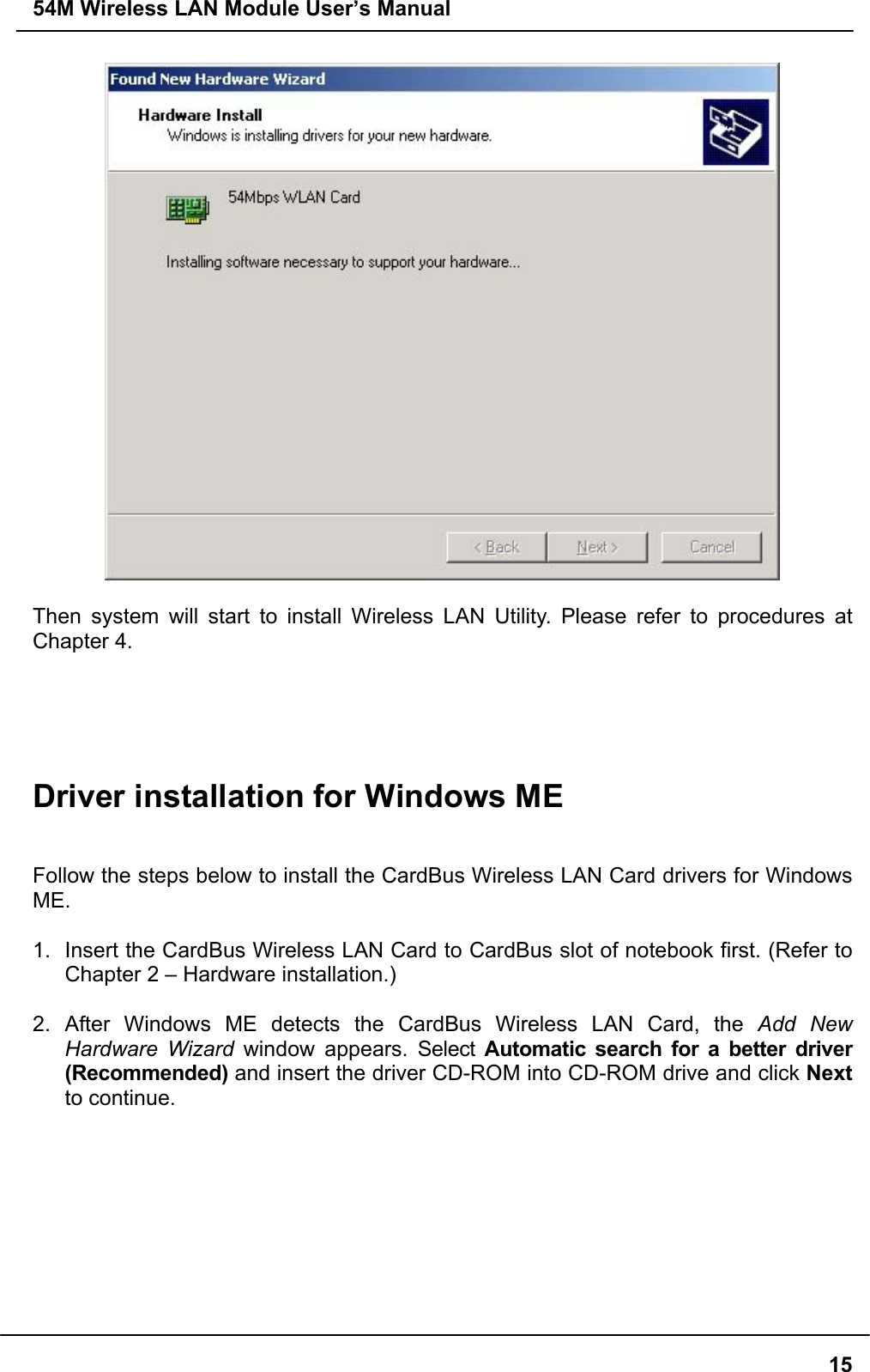 54M Wireless LAN Module User’s Manual15Then system will start to install Wireless LAN Utility. Please refer to procedures atChapter 4.Driver installation for Windows MEFollow the steps below to install the CardBus Wireless LAN Card drivers for WindowsME.1.  Insert the CardBus Wireless LAN Card to CardBus slot of notebook first. (Refer toChapter 2 – Hardware installation.)2. After Windows ME detects the CardBus Wireless LAN Card, the Add NewHardware Wizard window appears. Select Automatic search for a better driver(Recommended) and insert the driver CD-ROM into CD-ROM drive and click Nextto continue.