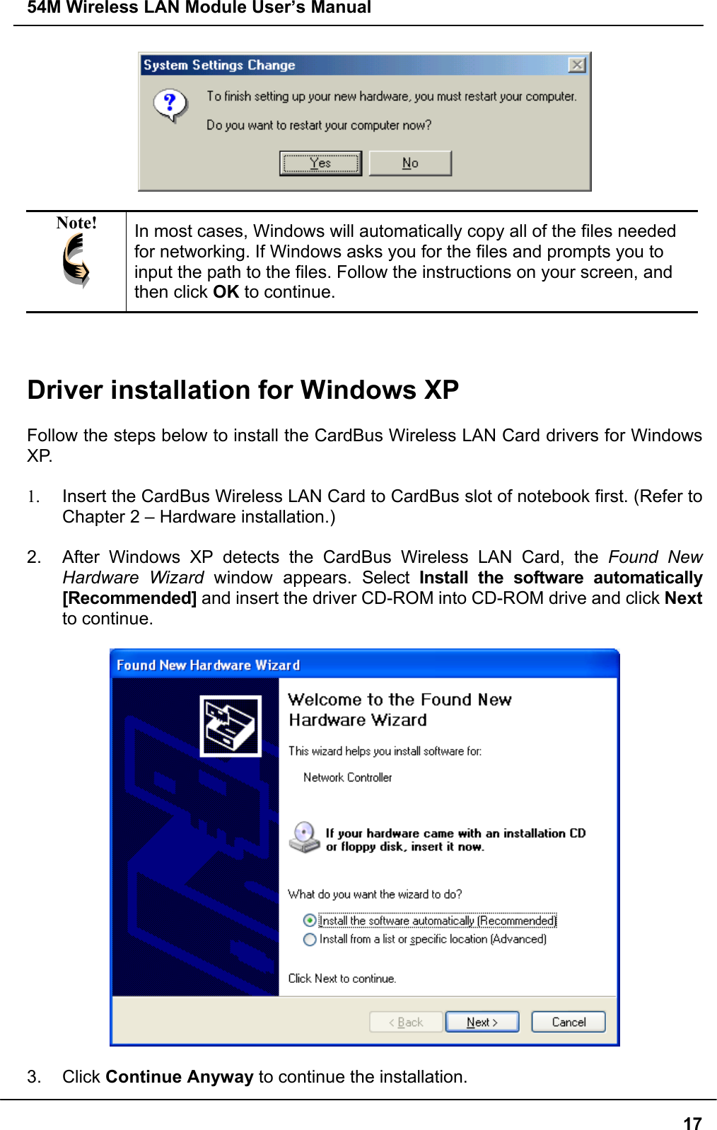 54M Wireless LAN Module User’s Manual17Note! In most cases, Windows will automatically copy all of the files neededfor networking. If Windows asks you for the files and prompts you toinput the path to the files. Follow the instructions on your screen, andthen click OK to continue.Driver installation for Windows XPFollow the steps below to install the CardBus Wireless LAN Card drivers for WindowsXP.1.  Insert the CardBus Wireless LAN Card to CardBus slot of notebook first. (Refer toChapter 2 – Hardware installation.)2.  After Windows XP detects the CardBus Wireless LAN Card, the Found NewHardware Wizard window appears. Select Install the software automatically[Recommended] and insert the driver CD-ROM into CD-ROM drive and click Nextto continue.3. Click Continue Anyway to continue the installation.