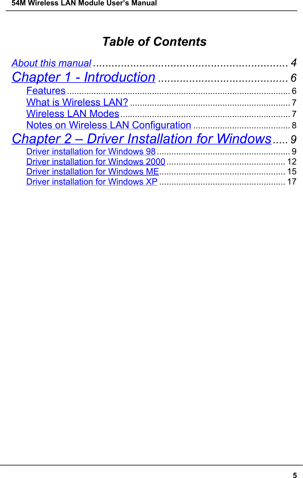 54M Wireless LAN Module User’s Manual5Table of ContentsAbout this manual ............................................................... 4Chapter 1 - Introduction .......................................... 6Features ............................................................................................ 6What is Wireless LAN? .................................................................. 7Wireless LAN Modes...................................................................... 7Notes on Wireless LAN Configuration ........................................ 8Chapter 2 – Driver Installation for Windows..... 9Driver installation for Windows 98....................................................... 9Driver installation for Windows 2000................................................. 12Driver installation for Windows ME.................................................... 15Driver installation for Windows XP .................................................... 17