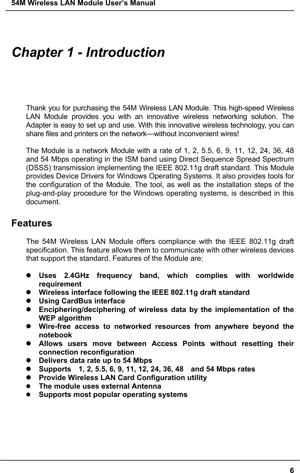 54M Wireless LAN Module User’s Manual6Chapter 1 - IntroductionThank you for purchasing the 54M Wireless LAN Module. This high-speed WirelessLAN Module provides you with an innovative wireless networking solution. TheAdapter is easy to set up and use. With this innovative wireless technology, you canshare files and printers on the network—without inconvenient wires!The Module is a network Module with a rate of 1, 2, 5.5, 6, 9, 11, 12, 24, 36, 48and 54 Mbps operating in the ISM band using Direct Sequence Spread Spectrum(DSSS) transmission implementing the IEEE 802.11g draft standard. This Moduleprovides Device Drivers for Windows Operating Systems. It also provides tools forthe configuration of the Module. The tool, as well as the installation steps of theplug-and-play procedure for the Windows operating systems, is described in thisdocument.FeaturesThe 54M Wireless LAN Module offers compliance with the IEEE 802.11g draftspecification. This feature allows them to communicate with other wireless devicesthat support the standard. Features of the Module are:z Uses 2.4GHz frequency band, which complies with worldwiderequirementz Wireless interface following the IEEE 802.11g draft standardz Using CardBus interfacez Enciphering/deciphering of wireless data by the implementation of theWEP algorithmz Wire-free access to networked resources from anywhere beyond thenotebookz Allows users move between Access Points without resetting theirconnection reconfigurationz Delivers data rate up to 54 Mbpsz Supports    1, 2, 5.5, 6, 9, 11, 12, 24, 36, 48    and 54 Mbps ratesz Provide Wireless LAN Card Configuration utilityz The module uses external Antennaz Supports most popular operating systems