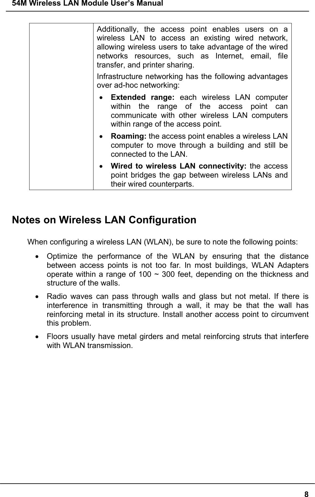 54M Wireless LAN Module User’s Manual8Additionally, the access point enables users on awireless LAN to access an existing wired network,allowing wireless users to take advantage of the wirednetworks resources, such as Internet, email, filetransfer, and printer sharing.Infrastructure networking has the following advantagesover ad-hoc networking:• Extended range: each wireless LAN computerwithin the range of the access point cancommunicate with other wireless LAN computerswithin range of the access point.• Roaming: the access point enables a wireless LANcomputer to move through a building and still beconnected to the LAN.• Wired to wireless LAN connectivity: the accesspoint bridges the gap between wireless LANs andtheir wired counterparts.Notes on Wireless LAN ConfigurationWhen configuring a wireless LAN (WLAN), be sure to note the following points:•  Optimize the performance of the WLAN by ensuring that the distancebetween access points is not too far. In most buildings, WLAN Adaptersoperate within a range of 100 ~ 300 feet, depending on the thickness andstructure of the walls.•  Radio waves can pass through walls and glass but not metal. If there isinterference in transmitting through a wall, it may be that the wall hasreinforcing metal in its structure. Install another access point to circumventthis problem.•  Floors usually have metal girders and metal reinforcing struts that interferewith WLAN transmission.