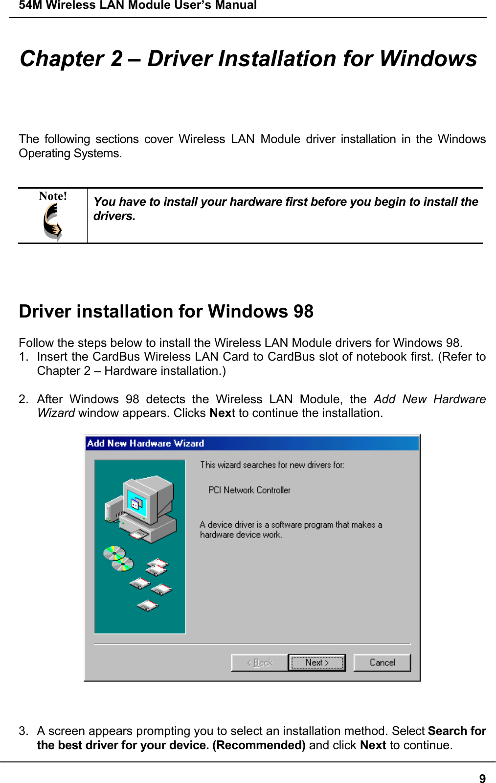 54M Wireless LAN Module User’s Manual9Chapter 2 – Driver Installation for WindowsThe following sections cover Wireless LAN Module driver installation in the WindowsOperating Systems.Note! You have to install your hardware first before you begin to install thedrivers.Driver installation for Windows 98Follow the steps below to install the Wireless LAN Module drivers for Windows 98.1.  Insert the CardBus Wireless LAN Card to CardBus slot of notebook first. (Refer toChapter 2 – Hardware installation.)2.  After Windows 98 detects the Wireless LAN Module, the Add New HardwareWizard window appears. Clicks Next to continue the installation.3.  A screen appears prompting you to select an installation method. Select Search forthe best driver for your device. (Recommended) and click Next to continue.
