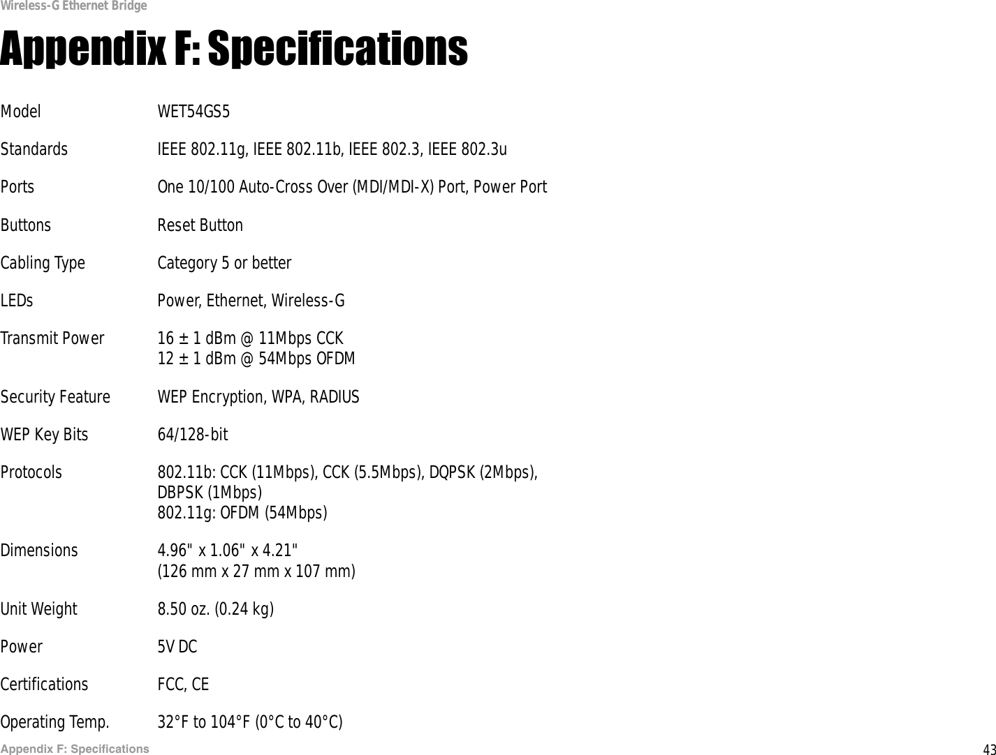 43Appendix F: SpecificationsWireless-G Ethernet BridgeAppendix F: SpecificationsModel WET54GS5Standards IEEE 802.11g, IEEE 802.11b, IEEE 802.3, IEEE 802.3uPorts One 10/100 Auto-Cross Over (MDI/MDI-X) Port, Power PortButtons Reset ButtonCabling Type Category 5 or betterLEDs Power, Ethernet, Wireless-GTransmit Power 16 ± 1 dBm @ 11Mbps CCK12 ± 1 dBm @ 54Mbps OFDMSecurity Feature WEP Encryption, WPA, RADIUSWEP Key Bits 64/128-bitProtocols 802.11b: CCK (11Mbps), CCK (5.5Mbps), DQPSK (2Mbps), DBPSK (1Mbps)802.11g: OFDM (54Mbps)Dimensions 4.96&quot; x 1.06&quot; x 4.21&quot; (126 mm x 27 mm x 107 mm)Unit Weight 8.50 oz. (0.24 kg)Power 5V DCCertifications FCC, CEOperating Temp. 32°F to 104°F (0°C to 40°C)