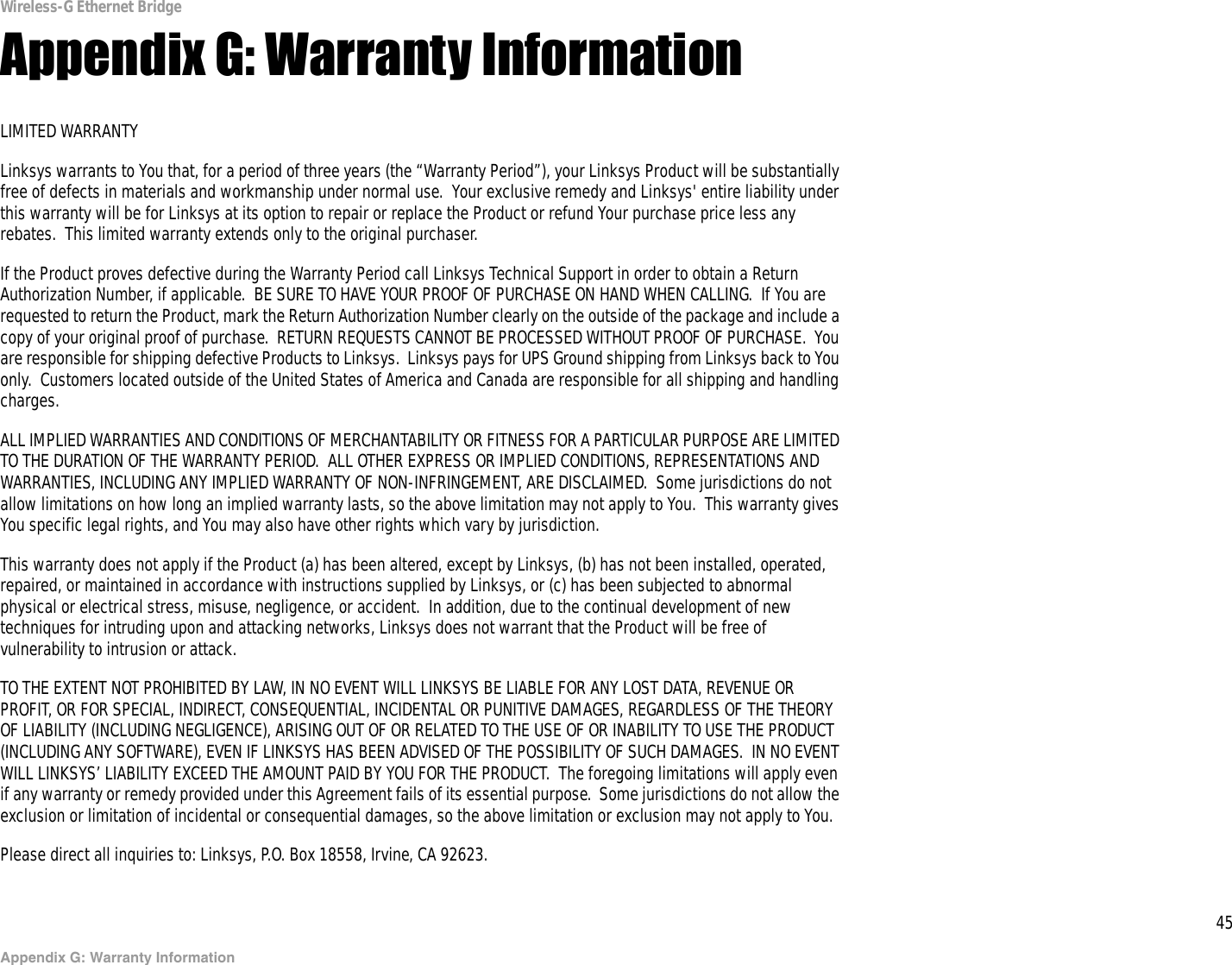 45Appendix G: Warranty InformationWireless-G Ethernet BridgeAppendix G: Warranty InformationLIMITED WARRANTYLinksys warrants to You that, for a period of three years (the “Warranty Period”), your Linksys Product will be substantially free of defects in materials and workmanship under normal use.  Your exclusive remedy and Linksys&apos; entire liability under this warranty will be for Linksys at its option to repair or replace the Product or refund Your purchase price less any rebates.  This limited warranty extends only to the original purchaser.  If the Product proves defective during the Warranty Period call Linksys Technical Support in order to obtain a Return Authorization Number, if applicable.  BE SURE TO HAVE YOUR PROOF OF PURCHASE ON HAND WHEN CALLING.  If You are requested to return the Product, mark the Return Authorization Number clearly on the outside of the package and include a copy of your original proof of purchase.  RETURN REQUESTS CANNOT BE PROCESSED WITHOUT PROOF OF PURCHASE.  You are responsible for shipping defective Products to Linksys.  Linksys pays for UPS Ground shipping from Linksys back to You only.  Customers located outside of the United States of America and Canada are responsible for all shipping and handling charges. ALL IMPLIED WARRANTIES AND CONDITIONS OF MERCHANTABILITY OR FITNESS FOR A PARTICULAR PURPOSE ARE LIMITED TO THE DURATION OF THE WARRANTY PERIOD.  ALL OTHER EXPRESS OR IMPLIED CONDITIONS, REPRESENTATIONS AND WARRANTIES, INCLUDING ANY IMPLIED WARRANTY OF NON-INFRINGEMENT, ARE DISCLAIMED.  Some jurisdictions do not allow limitations on how long an implied warranty lasts, so the above limitation may not apply to You.  This warranty gives You specific legal rights, and You may also have other rights which vary by jurisdiction.This warranty does not apply if the Product (a) has been altered, except by Linksys, (b) has not been installed, operated, repaired, or maintained in accordance with instructions supplied by Linksys, or (c) has been subjected to abnormal physical or electrical stress, misuse, negligence, or accident.  In addition, due to the continual development of new techniques for intruding upon and attacking networks, Linksys does not warrant that the Product will be free of vulnerability to intrusion or attack.TO THE EXTENT NOT PROHIBITED BY LAW, IN NO EVENT WILL LINKSYS BE LIABLE FOR ANY LOST DATA, REVENUE OR PROFIT, OR FOR SPECIAL, INDIRECT, CONSEQUENTIAL, INCIDENTAL OR PUNITIVE DAMAGES, REGARDLESS OF THE THEORY OF LIABILITY (INCLUDING NEGLIGENCE), ARISING OUT OF OR RELATED TO THE USE OF OR INABILITY TO USE THE PRODUCT (INCLUDING ANY SOFTWARE), EVEN IF LINKSYS HAS BEEN ADVISED OF THE POSSIBILITY OF SUCH DAMAGES.  IN NO EVENT WILL LINKSYS’ LIABILITY EXCEED THE AMOUNT PAID BY YOU FOR THE PRODUCT.  The foregoing limitations will apply even if any warranty or remedy provided under this Agreement fails of its essential purpose.  Some jurisdictions do not allow the exclusion or limitation of incidental or consequential damages, so the above limitation or exclusion may not apply to You.Please direct all inquiries to: Linksys, P.O. Box 18558, Irvine, CA 92623.