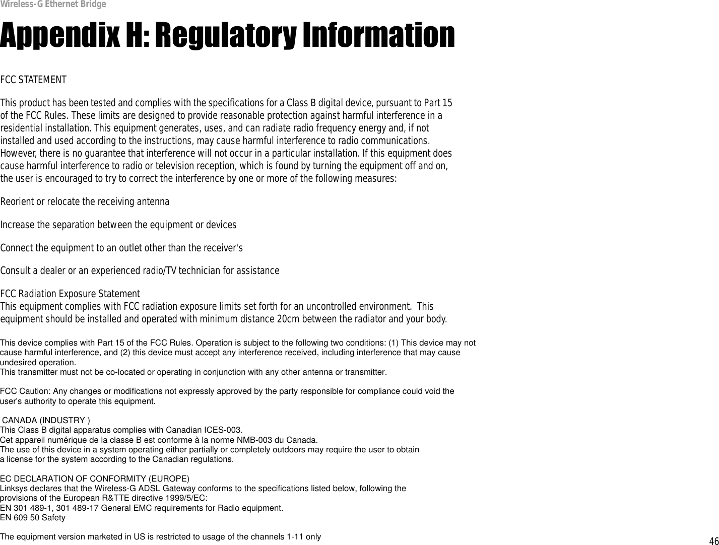 46Appendix H: Regulatory InformationWireless-G Ethernet BridgeAppendix H: Regulatory InformationFCC STATEMENTThis product has been tested and complies with the specifications for a Class B digital device, pursuant to Part 15 of the FCC Rules. These limits are designed to provide reasonable protection against harmful interference in a residential installation. This equipment generates, uses, and can radiate radio frequency energy and, if not installed and used according to the instructions, may cause harmful interference to radio communications. However, there is no guarantee that interference will not occur in a particular installation. If this equipment does cause harmful interference to radio or television reception, which is found by turning the equipment off and on, the user is encouraged to try to correct the interference by one or more of the following measures:Reorient or relocate the receiving antennaIncrease the separation between the equipment or devicesConnect the equipment to an outlet other than the receiver&apos;sConsult a dealer or an experienced radio/TV technician for assistanceFCC Radiation Exposure StatementThis equipment complies with FCC radiation exposure limits set forth for an uncontrolled environment.  This equipment should be installed and operated with minimum distance 20cm between the radiator and your body.INDUSTRY CANADA (CANADA)This Class B digital apparatus complies with Canadian ICES-003.Cet appareil numérique de la classe B est conforme à la norme NMB-003 du Canada.The use of this device in a system operating either partially or completely outdoors may require the user to obtain a license for the system according to the Canadian regulations.EC DECLARATION OF CONFORMITY (EUROPE)Linksys declares that the Wireless-G ADSL Gateway conforms to the specifications listed below, following the provisions of the European R&amp;TTE directive 1999/5/EC: EN 301 489-1, 301 489-17 General EMC requirements for Radio equipment.EN 609 50 SafetyThis device complies with Part 15 of the FCC Rules. Operation is subject to the following two conditions: (1) This device may not cause harmful interference, and (2) this device must accept any interference received, including interference that may cause undesired operation.This transmitter must not be co-located or operating in conjunction with any other antenna or transmitter.FCC Caution: Any changes or modifications not expressly approved by the party responsible for compliance could void the user&apos;s authority to operate this equipment. CANADA (INDUSTRY )This Class B digital apparatus complies with Canadian ICES-003.Cet appareil numérique de la classe B est conforme à la norme NMB-003 du Canada.The use of this device in a system operating either partially or completely outdoors may require the user to obtaina license for the system according to the Canadian regulations.EC DECLARATION OF CONFORMITY (EUROPE)Linksys declares that the Wireless-G ADSL Gateway conforms to the specifications listed below, following theprovisions of the European R&amp;TTE directive 1999/5/EC:EN 301 489-1, 301 489-17 General EMC requirements for Radio equipment.EN 609 50 SafetyThe equipment version marketed in US is restricted to usage of the channels 1-11 only