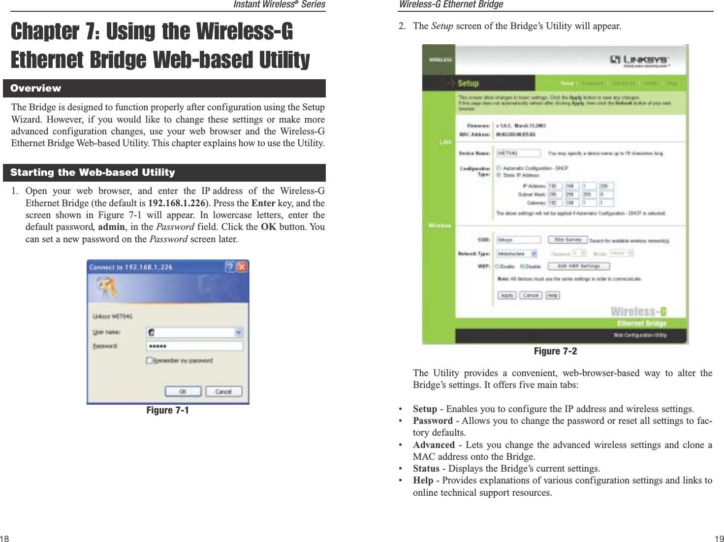 Wireless-G Ethernet Bridge19Instant Wireless®SeriesChapter 7: Using the Wireless-GEthernet Bridge Web-based UtilityThe Bridge is designed to function properly after configuration using the SetupWizard. However, if you would like to change these settings or make moreadvanced configuration changes, use your web browser and the Wireless-GEthernet Bridge Web-based Utility. This chapter explains how to use the Utility.1. Open your web browser, and enter the IP address of the Wireless-GEthernet Bridge (the default is 192.168.1.226). Press the Enter key, and thescreen shown in Figure 7-1 will appear. In lowercase letters, enter thedefault password, admin, in the Password field. Click the OK button. Youcan set a new password on the Password screen later. 182. The Setup screen of the Bridge’s Utility will appear. The Utility provides a convenient, web-browser-based way to alter theBridge’s settings. It offers five main tabs:•Setup - Enables you to configure the IP address and wireless settings.•Password - Allows you to change the password or reset all settings to fac-tory defaults.•Advanced - Lets you change the advanced wireless settings and clone aMAC address onto the Bridge.•Status - Displays the Bridge’s current settings.•Help - Provides explanations of various configuration settings and links toonline technical support resources.Figure 7-2Starting the Web-based UtilityOverviewFigure 7-1