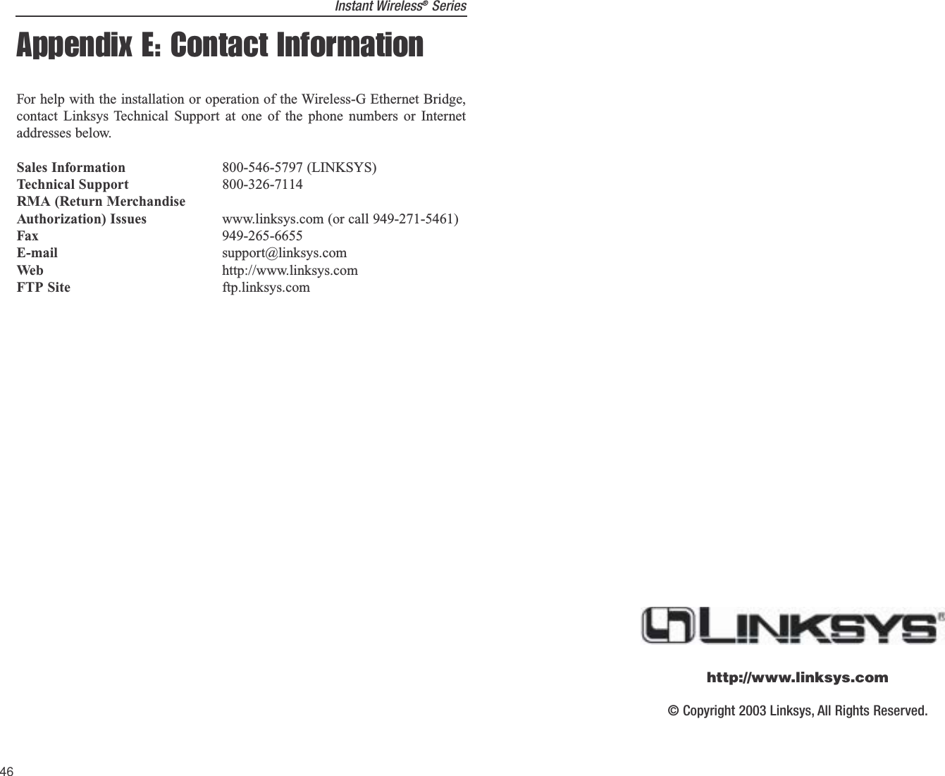Instant Wireless®SeriesAppendix E: Contact InformationFor help with the installation or operation of the Wireless-G Ethernet Bridge,contact Linksys Technical Support at one of the phone numbers or Internetaddresses below.Sales Information 800-546-5797 (LINKSYS)Technical Support 800-326-7114RMA (Return MerchandiseAuthorization) Issues www.linksys.com (or call 949-271-5461)Fax 949-265-6655E-mail support@linksys.comWeb http://www.linksys.comFTP Site ftp.linksys.com46© Copyright 2003 Linksys, All Rights Reserved.http://www.linksys.com