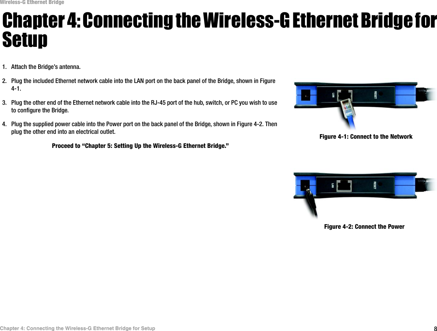 8Chapter 4: Connecting the Wireless-G Ethernet Bridge for SetupWireless-G Ethernet BridgeChapter 4: Connecting the Wireless-G Ethernet Bridge for Setup1. Attach the Bridge’s antenna.2. Plug the included Ethernet network cable into the LAN port on the back panel of the Bridge, shown in Figure 4-1.3. Plug the other end of the Ethernet network cable into the RJ-45 port of the hub, switch, or PC you wish to use to configure the Bridge.4. Plug the supplied power cable into the Power port on the back panel of the Bridge, shown in Figure 4-2. Then plug the other end into an electrical outlet. Proceed to “Chapter 5: Setting Up the Wireless-G Ethernet Bridge.”Figure 4-1: Connect to the NetworkFigure 4-2: Connect the Power