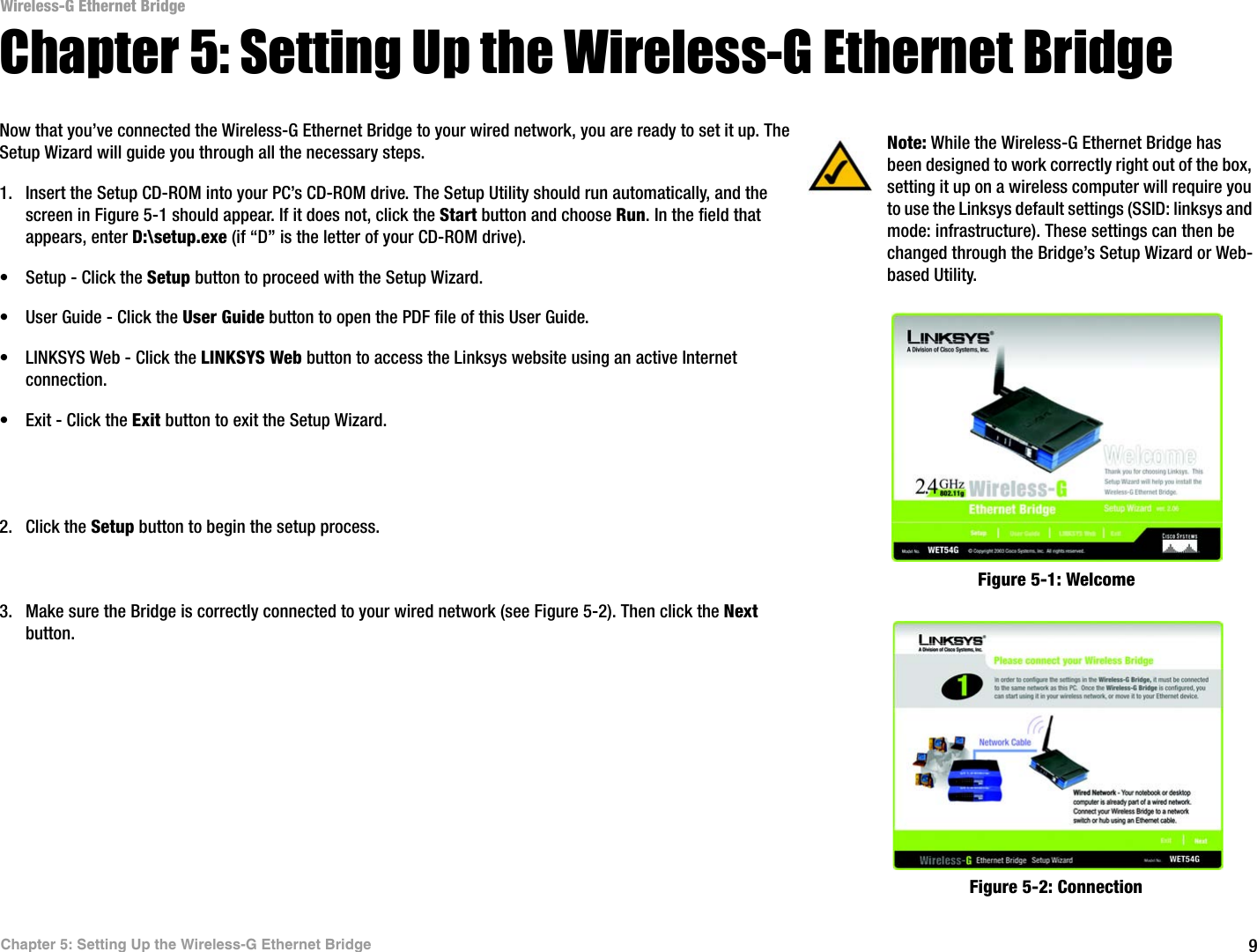 9Chapter 5: Setting Up the Wireless-G Ethernet BridgeWireless-G Ethernet BridgeChapter 5: Setting Up the Wireless-G Ethernet BridgeNow that you’ve connected the Wireless-G Ethernet Bridge to your wired network, you are ready to set it up. The Setup Wizard will guide you through all the necessary steps. 1. Insert the Setup CD-ROM into your PC’s CD-ROM drive. The Setup Utility should run automatically, and the screen in Figure 5-1 should appear. If it does not, click the Start button and choose Run. In the field that appears, enter D:\setup.exe (if “D” is the letter of your CD-ROM drive).• Setup - Click the Setup button to proceed with the Setup Wizard. • User Guide - Click the User Guide button to open the PDF file of this User Guide. • LINKSYS Web - Click the LINKSYS Web button to access the Linksys website using an active Internet connection.• Exit - Click the Exit button to exit the Setup Wizard.2. Click the Setup button to begin the setup process.3. Make sure the Bridge is correctly connected to your wired network (see Figure 5-2). Then click the Next button.Figure 5-2: ConnectionFigure 5-1: WelcomeNote: While the Wireless-G Ethernet Bridge has been designed to work correctly right out of the box, setting it up on a wireless computer will require you to use the Linksys default settings (SSID: linksys and mode: infrastructure). These settings can then be changed through the Bridge’s Setup Wizard or Web-based Utility.