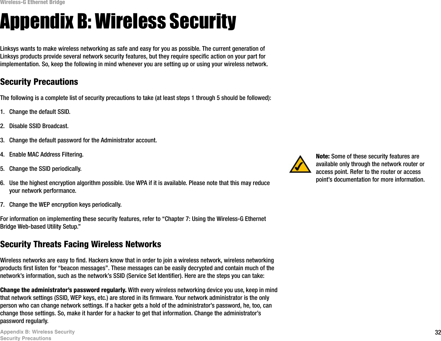 32Appendix B: Wireless SecuritySecurity PrecautionsWireless-G Ethernet BridgeAppendix B: Wireless SecurityLinksys wants to make wireless networking as safe and easy for you as possible. The current generation of Linksys products provide several network security features, but they require specific action on your part for implementation. So, keep the following in mind whenever you are setting up or using your wireless network.Security PrecautionsThe following is a complete list of security precautions to take (at least steps 1 through 5 should be followed):1. Change the default SSID. 2. Disable SSID Broadcast. 3. Change the default password for the Administrator account. 4. Enable MAC Address Filtering. 5. Change the SSID periodically. 6. Use the highest encryption algorithm possible. Use WPA if it is available. Please note that this may reduce your network performance. 7. Change the WEP encryption keys periodically. For information on implementing these security features, refer to “Chapter 7: Using the Wireless-G Ethernet Bridge Web-based Utility Setup.”Security Threats Facing Wireless Networks Wireless networks are easy to find. Hackers know that in order to join a wireless network, wireless networking products first listen for “beacon messages”. These messages can be easily decrypted and contain much of the network’s information, such as the network’s SSID (Service Set Identifier). Here are the steps you can take:Change the administrator’s password regularly. With every wireless networking device you use, keep in mind that network settings (SSID, WEP keys, etc.) are stored in its firmware. Your network administrator is the only person who can change network settings. If a hacker gets a hold of the administrator’s password, he, too, can change those settings. So, make it harder for a hacker to get that information. Change the administrator’s password regularly.Note: Some of these security features are available only through the network router or access point. Refer to the router or access point’s documentation for more information.
