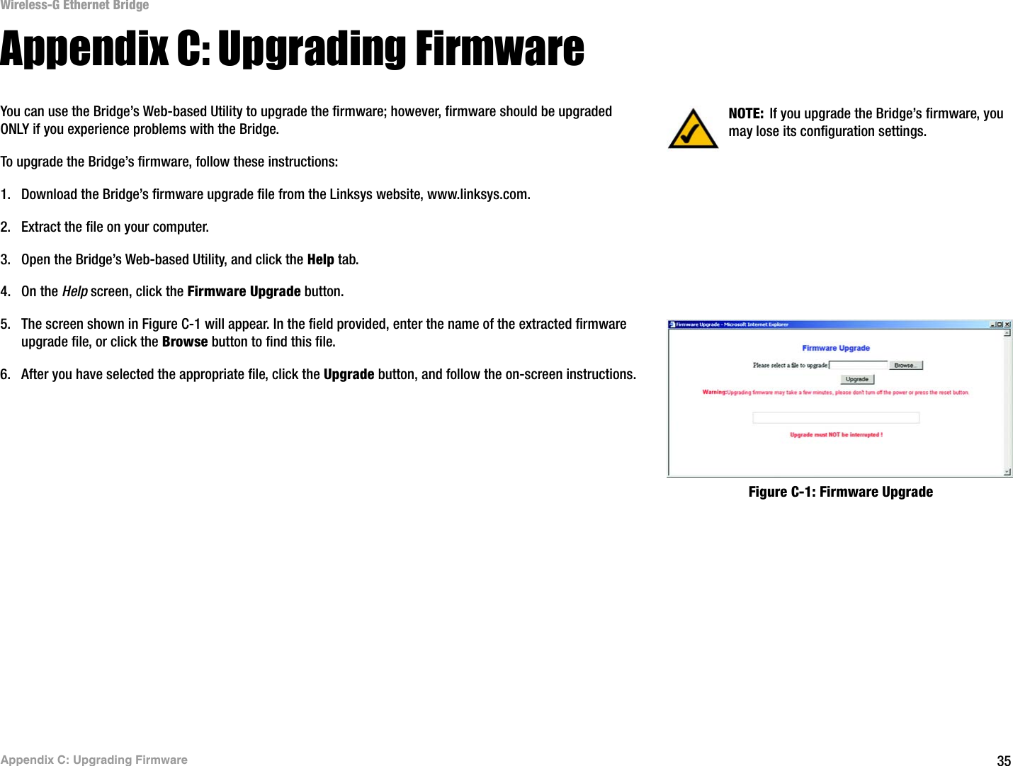 35Appendix C: Upgrading FirmwareWireless-G Ethernet BridgeAppendix C: Upgrading FirmwareYou can use the Bridge’s Web-based Utility to upgrade the firmware; however, firmware should be upgraded ONLY if you experience problems with the Bridge.To upgrade the Bridge’s firmware, follow these instructions:1. Download the Bridge’s firmware upgrade file from the Linksys website, www.linksys.com. 2. Extract the file on your computer.3. Open the Bridge’s Web-based Utility, and click the Help tab.4. On the Help screen, click the Firmware Upgrade button.5. The screen shown in Figure C-1 will appear. In the field provided, enter the name of the extracted firmware upgrade file, or click the Browse button to find this file. 6. After you have selected the appropriate file, click the Upgrade button, and follow the on-screen instructions.NOTE: If you upgrade the Bridge’s firmware, you may lose its configuration settings.Figure C-1: Firmware Upgrade