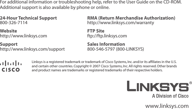 For additional information or troubleshooting help, refer to the User Guide on the CD-ROM. Additional support is also available by phone or online.24-Hour Technical Support 800-326-7114RMA (Return Merchandise Authorization) http://www.linksys.com/warrantyWebsite http://www.linksys.comFTP Site ftp://ftp.linksys.comSupport http://www.linksys.com/supportSales Information 800-546-5797 (800-LINKSYS)Linksys is a registered trademark or trademark of Cisco Systems, Inc. and/or its affiliates in the U.S.  and certain other countries. Copyright © 2007 Cisco Systems, Inc. All rights reserved. Other brands and product names are trademarks or registered trademarks of their respective holders.www.linksys.com