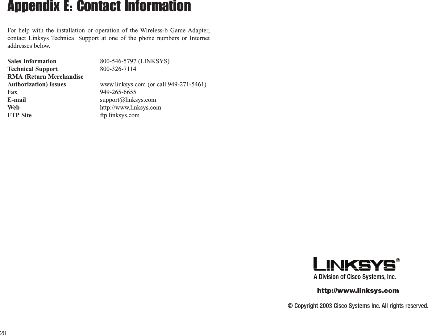 Appendix E: Contact InformationFor help with the installation or operation of the Wireless-b Game Adapter,contact Linksys Technical Support at one of the phone numbers or Internetaddresses below.Sales Information 800-546-5797 (LINKSYS)Technical Support 800-326-7114RMA (Return MerchandiseAuthorization) Issues www.linksys.com (or call 949-271-5461)Fax 949-265-6655E-mail support@linksys.comWeb http://www.linksys.comFTP Site ftp.linksys.com20© Copyright 2003 Cisco Systems Inc. All rights reserved.http://www.linksys.com