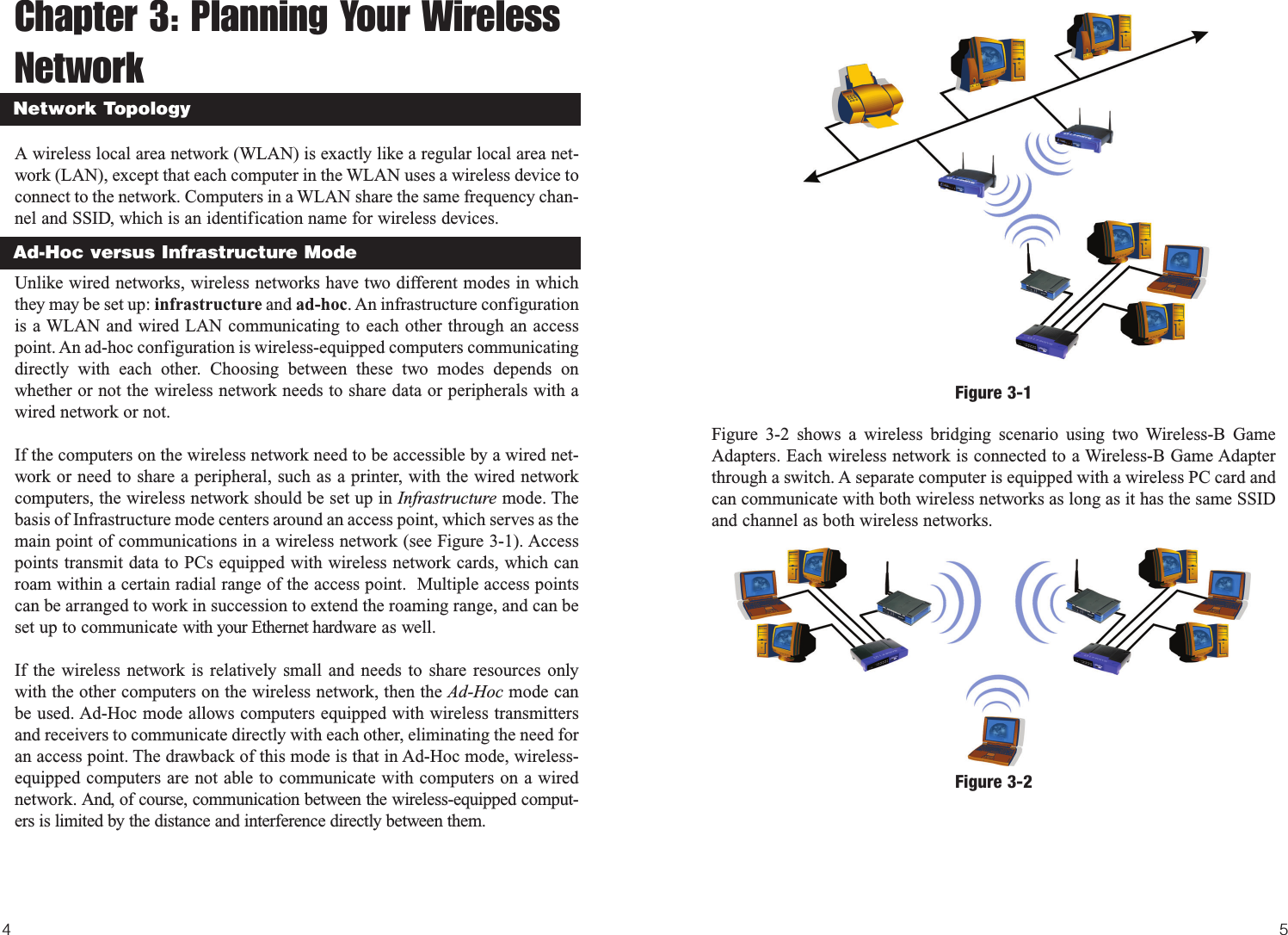 54Figure 3-2 shows a wireless bridging scenario using two Wireless-B GameAdapters. Each wireless network is connected to a Wireless-B Game Adapterthrough a switch. A separate computer is equipped with a wireless PC card andcan communicate with both wireless networks as long as it has the same SSIDand channel as both wireless networks.Chapter 3: Planning Your WirelessNetworkA wireless local area network (WLAN) is exactly like a regular local area net-work (LAN), except that each computer in the WLAN uses a wireless device toconnect to the network. Computers in a WLAN share the same frequency chan-nel and SSID, which is an identification name for wireless devices.Unlike wired networks, wireless networks have two different modes in whichthey may be set up: infrastructure and ad-hoc. An infrastructure configurationis a WLAN and wired LAN communicating to each other through an accesspoint. An ad-hoc configuration is wireless-equipped computers communicatingdirectly with each other. Choosing between these two modes depends onwhether or not the wireless network needs to share data or peripherals with awired network or not. If the computers on the wireless network need to be accessible by a wired net-work or need to share a peripheral, such as a printer, with the wired networkcomputers, the wireless network should be set up in Infrastructure mode. Thebasis of Infrastructure mode centers around an access point, which serves as themain point of communications in a wireless network (see Figure 3-1). Accesspoints transmit data to PCs equipped with wireless network cards, which canroam within a certain radial range of the access point.  Multiple access pointscan be arranged to work in succession to extend the roaming range, and can beset up to communicate with your Ethernet hardware as well. If the wireless network is relatively small and needs to share resources onlywith the other computers on the wireless network, then the Ad-Hoc mode canbe used. Ad-Hoc mode allows computers equipped with wireless transmittersand receivers to communicate directly with each other, eliminating the need foran access point. The drawback of this mode is that in Ad-Hoc mode, wireless-equipped computers are not able to communicate with computers on a wirednetwork. And, of course, communication between the wireless-equipped comput-ers is limited by the distance and interference directly between them.Network TopologyAd-Hoc versus Infrastructure ModeFigure 3-1Figure 3-2