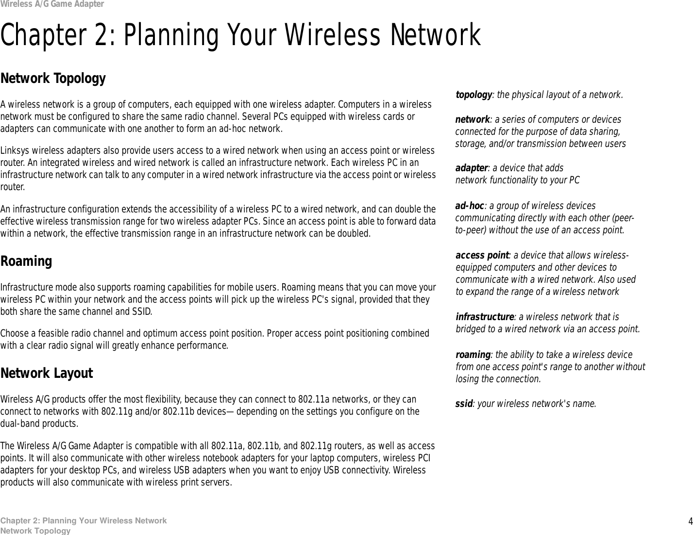 4Chapter 2: Planning Your Wireless NetworkNetwork TopologyWireless A/G Game AdapterChapter 2: Planning Your Wireless NetworkNetwork TopologyA wireless network is a group of computers, each equipped with one wireless adapter. Computers in a wireless network must be configured to share the same radio channel. Several PCs equipped with wireless cards or adapters can communicate with one another to form an ad-hoc network.Linksys wireless adapters also provide users access to a wired network when using an access point or wireless router. An integrated wireless and wired network is called an infrastructure network. Each wireless PC in an infrastructure network can talk to any computer in a wired network infrastructure via the access point or wireless router.An infrastructure configuration extends the accessibility of a wireless PC to a wired network, and can double the effective wireless transmission range for two wireless adapter PCs. Since an access point is able to forward data within a network, the effective transmission range in an infrastructure network can be doubled.RoamingInfrastructure mode also supports roaming capabilities for mobile users. Roaming means that you can move your wireless PC within your network and the access points will pick up the wireless PC&apos;s signal, provided that they both share the same channel and SSID.Choose a feasible radio channel and optimum access point position. Proper access point positioning combined with a clear radio signal will greatly enhance performance.Network LayoutWireless A/G products offer the most flexibility, because they can connect to 802.11a networks, or they can connect to networks with 802.11g and/or 802.11b devices—depending on the settings you configure on the dual-band products.The Wireless A/G Game Adapter is compatible with all 802.11a, 802.11b, and 802.11g routers, as well as access points. It will also communicate with other wireless notebook adapters for your laptop computers, wireless PCI adapters for your desktop PCs, and wireless USB adapters when you want to enjoy USB connectivity. Wireless products will also communicate with wireless print servers.infrastructure: a wireless network that is bridged to a wired network via an access point.ad-hoc: a group of wireless devices communicating directly with each other (peer-to-peer) without the use of an access point.roaming: the ability to take a wireless device from one access point&apos;s range to another without losing the connection.ssid: your wireless network&apos;s name.topology: the physical layout of a network.access point: a device that allows wireless-equipped computers and other devices to communicate with a wired network. Also used to expand the range of a wireless networkadapter: a device that adds network functionality to your PCnetwork: a series of computers or devices connected for the purpose of data sharing, storage, and/or transmission between users