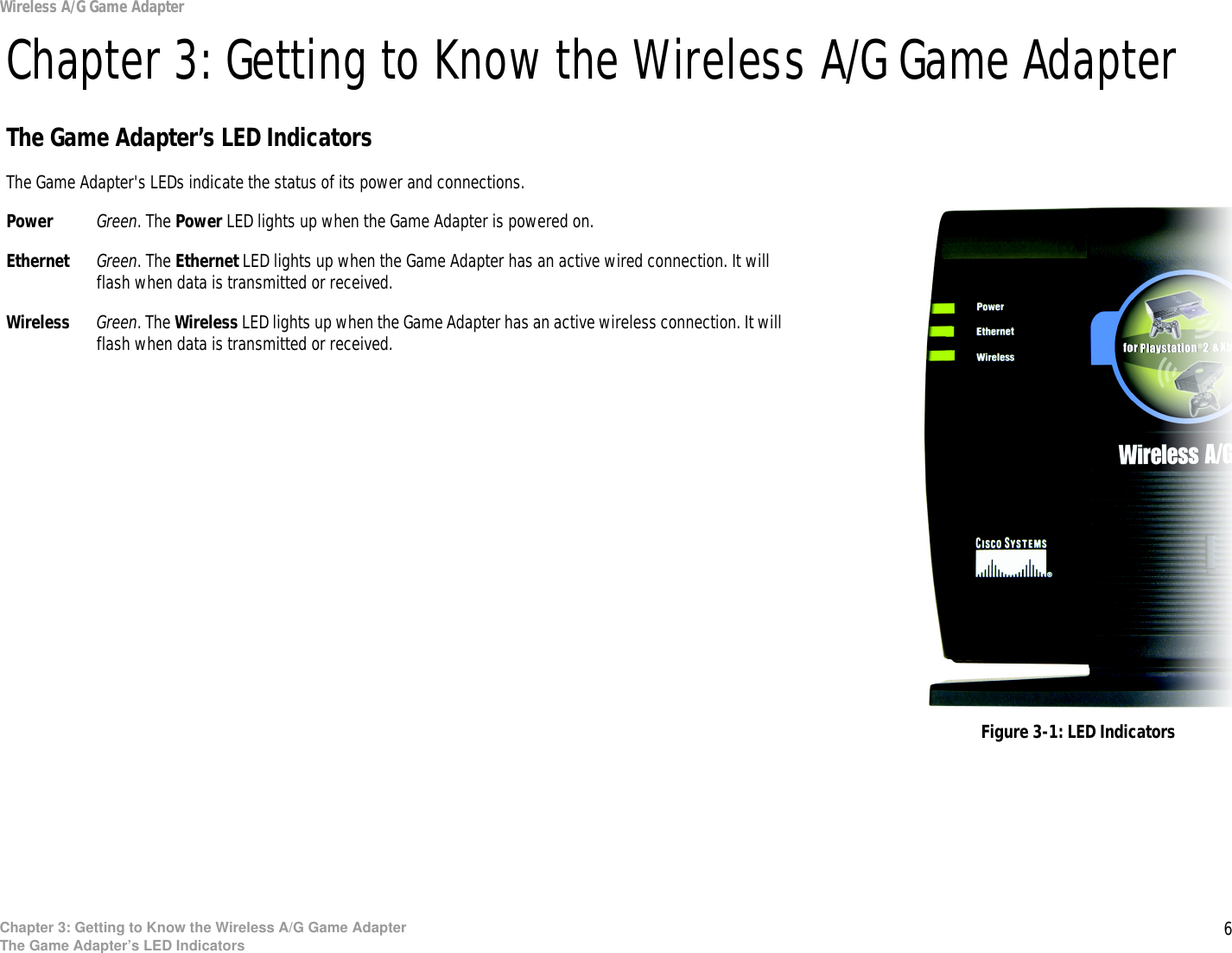 6Chapter 3: Getting to Know the Wireless A/G Game AdapterThe Game Adapter’s LED IndicatorsWireless A/G Game AdapterChapter 3: Getting to Know the Wireless A/G Game AdapterThe Game Adapter’s LED IndicatorsThe Game Adapter&apos;s LEDs indicate the status of its power and connections.Power Green. The Power LED lights up when the Game Adapter is powered on.Ethernet Green. The Ethernet LED lights up when the Game Adapter has an active wired connection. It will flash when data is transmitted or received.Wireless Green. The Wireless LED lights up when the Game Adapter has an active wireless connection. It will flash when data is transmitted or received.Figure 3-1: LED Indicators