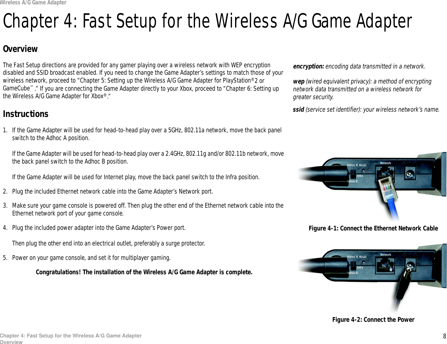 8Chapter 4: Fast Setup for the Wireless A/G Game AdapterOverviewWireless A/G Game AdapterChapter 4: Fast Setup for the Wireless A/G Game AdapterOverviewThe Fast Setup directions are provided for any gamer playing over a wireless network with WEP encryption disabled and SSID broadcast enabled. If you need to change the Game Adapter’s settings to match those of your wireless network, proceed to “Chapter 5: Setting up the Wireless A/G Game Adapter for PlayStation®2 or GameCube™.” If you are connecting the Game Adapter directly to your Xbox, proceed to “Chapter 6: Setting up the Wireless A/G Game Adapter for Xbox®.”Instructions1. If the Game Adapter will be used for head-to-head play over a 5GHz, 802.11a network, move the back panel switch to the Adhoc A position.If the Game Adapter will be used for head-to-head play over a 2.4GHz, 802.11g and/or 802.11b network, move the back panel switch to the Adhoc B position.If the Game Adapter will be used for Internet play, move the back panel switch to the Infra position.2. Plug the included Ethernet network cable into the Game Adapter’s Network port.3. Make sure your game console is powered off. Then plug the other end of the Ethernet network cable into the Ethernet network port of your game console.4. Plug the included power adapter into the Game Adapter’s Power port.Then plug the other end into an electrical outlet, preferably a surge protector.5. Power on your game console, and set it for multiplayer gaming.Congratulations! The installation of the Wireless A/G Game Adapter is complete.Figure 4-1: Connect the Ethernet Network CableFigure 4-2: Connect the Powerencryption: encoding data transmitted in a network.wep (wired equivalent privacy): a method of encrypting network data transmitted on a wireless network for greater security.ssid (service set identifier): your wireless network’s name.