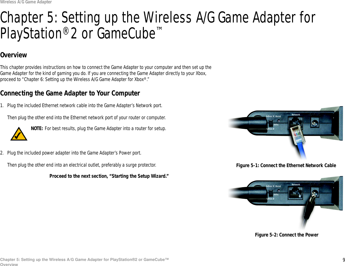 9Chapter 5: Setting up the Wireless A/G Game Adapter for PlayStation®2 or GameCube™OverviewWireless A/G Game AdapterChapter 5: Setting up the Wireless A/G Game Adapter for PlayStation®2 or GameCube™OverviewThis chapter provides instructions on how to connect the Game Adapter to your computer and then set up the Game Adapter for the kind of gaming you do. If you are connecting the Game Adapter directly to your Xbox, proceed to “Chapter 6: Setting up the Wireless A/G Game Adapter for Xbox®.”Connecting the Game Adapter to Your Computer1. Plug the included Ethernet network cable into the Game Adapter’s Network port.Then plug the other end into the Ethernet network port of your router or computer.2. Plug the included power adapter into the Game Adapter’s Power port.Then plug the other end into an electrical outlet, preferably a surge protector.Proceed to the next section, “Starting the Setup Wizard.”Figure 5-1: Connect the Ethernet Network CableFigure 5-2: Connect the PowerNOTE: For best results, plug the Game Adapter into a router for setup.