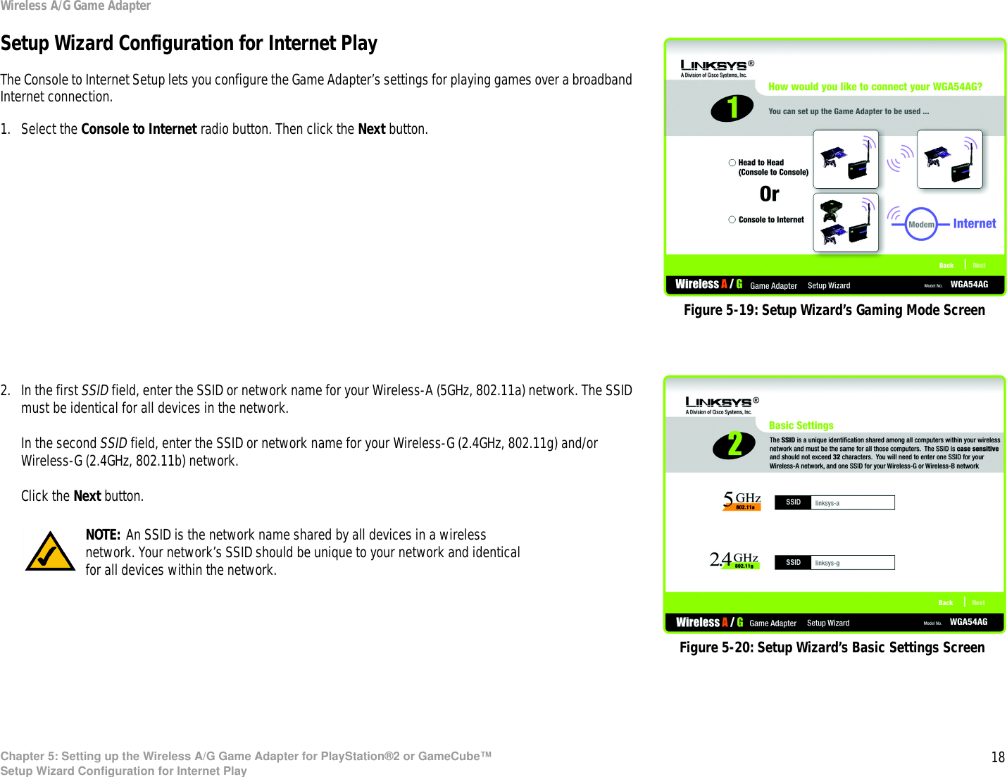 18Chapter 5: Setting up the Wireless A/G Game Adapter for PlayStation®2 or GameCube™Setup Wizard Configuration for Internet PlayWireless A/G Game AdapterSetup Wizard Configuration for Internet PlayThe Console to Internet Setup lets you configure the Game Adapter’s settings for playing games over a broadband Internet connection.1. Select the Console to Internet radio button. Then click the Next button.2. In the first SSID field, enter the SSID or network name for your Wireless-A (5GHz, 802.11a) network. The SSID must be identical for all devices in the network.In the second SSID field, enter the SSID or network name for your Wireless-G (2.4GHz, 802.11g) and/or Wireless-G (2.4GHz, 802.11b) network.Click the Next button.Figure 5-19: Setup Wizard’s Gaming Mode ScreenFigure 5-20: Setup Wizard’s Basic Settings ScreenNOTE: An SSID is the network name shared by all devices in a wireless network. Your network’s SSID should be unique to your network and identical for all devices within the network.