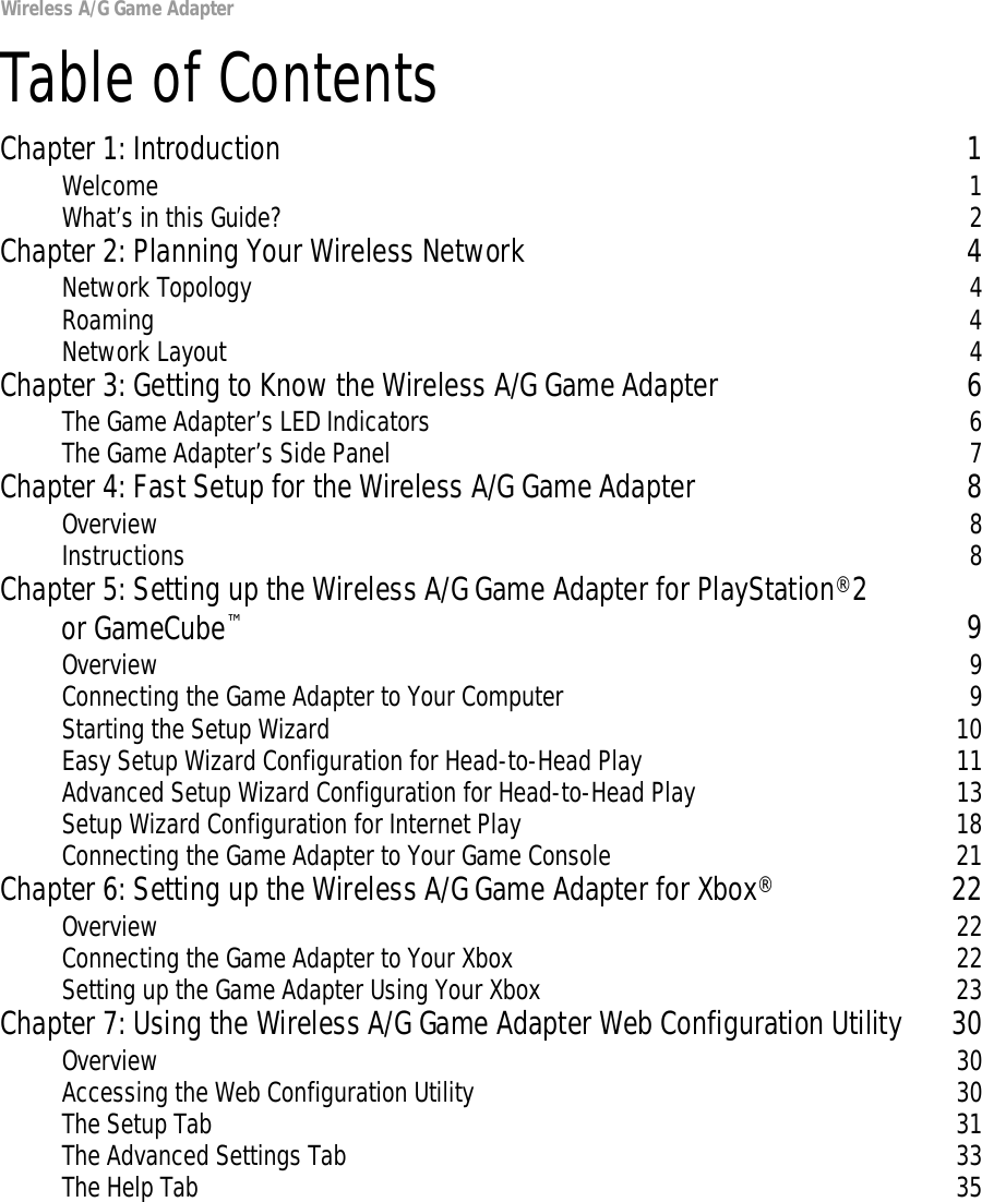 Wireless A/G Game AdapterTable of ContentsChapter 1: Introduction 1Welcome 1What’s in this Guide? 2Chapter 2: Planning Your Wireless Network 4Network Topology 4Roaming 4Network Layout 4Chapter 3: Getting to Know the Wireless A/G Game Adapter 6The Game Adapter’s LED Indicators 6The Game Adapter’s Side Panel 7Chapter 4: Fast Setup for the Wireless A/G Game Adapter 8Overview 8Instructions 8Chapter 5: Setting up the Wireless A/G Game Adapter for PlayStation®2 or GameCube™9Overview 9Connecting the Game Adapter to Your Computer 9Starting the Setup Wizard 10Easy Setup Wizard Configuration for Head-to-Head Play 11Advanced Setup Wizard Configuration for Head-to-Head Play 13Setup Wizard Configuration for Internet Play 18Connecting the Game Adapter to Your Game Console 21Chapter 6: Setting up the Wireless A/G Game Adapter for Xbox®22Overview 22Connecting the Game Adapter to Your Xbox 22Setting up the Game Adapter Using Your Xbox 23Chapter 7: Using the Wireless A/G Game Adapter Web Configuration Utility 30Overview 30Accessing the Web Configuration Utility 30The Setup Tab 31The Advanced Settings Tab 33The Help Tab 35