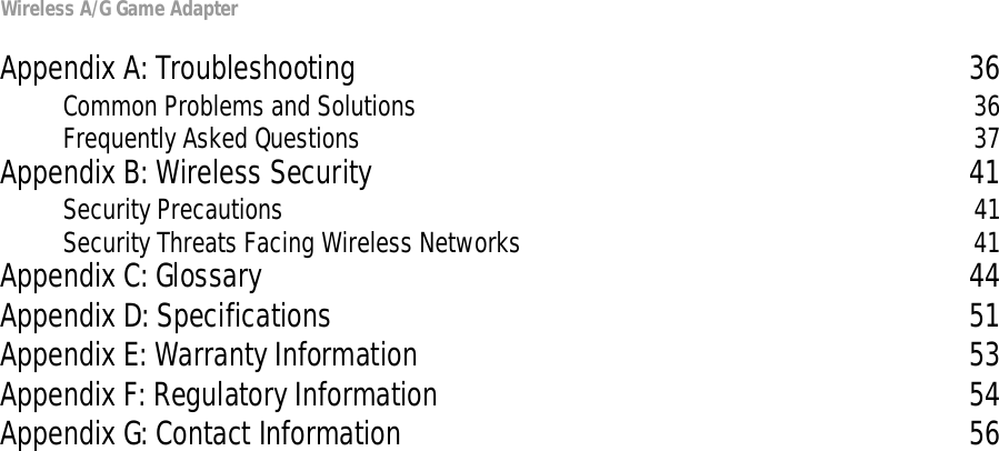 Wireless A/G Game AdapterAppendix A: Troubleshooting 36Common Problems and Solutions 36Frequently Asked Questions 37Appendix B: Wireless Security 41Security Precautions 41Security Threats Facing Wireless Networks 41Appendix C: Glossary 44Appendix D: Specifications 51Appendix E: Warranty Information 53Appendix F: Regulatory Information 54Appendix G: Contact Information 56