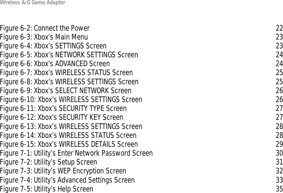 Wireless A/G Game AdapterFigure 6-2: Connect the Power 22Figure 6-3: Xbox’s Main Menu 23Figure 6-4: Xbox’s SETTINGS Screen 23Figure 6-5: Xbox’s NETWORK SETTINGS Screen 24Figure 6-6: Xbox’s ADVANCED Screen 24Figure 6-7: Xbox’s WIRELESS STATUS Screen 25Figure 6-8: Xbox’s WIRELESS SETTINGS Screen 25Figure 6-9: Xbox’s SELECT NETWORK Screen 26Figure 6-10: Xbox’s WIRELESS SETTINGS Screen 26Figure 6-11: Xbox’s SECURITY TYPE Screen 27Figure 6-12: Xbox’s SECURITY KEY Screen 27Figure 6-13: Xbox’s WIRELESS SETTINGS Screen 28Figure 6-14: Xbox’s WIRELESS STATUS Screen 28Figure 6-15: Xbox’s WIRELESS DETAILS Screen 29Figure 7-1: Utility’s Enter Network Password Screen 30Figure 7-2: Utility’s Setup Screen 31Figure 7-3: Utility’s WEP Encryption Screen 32Figure 7-4: Utility’s Advanced Settings Screen 33Figure 7-5: Utility’s Help Screen 35