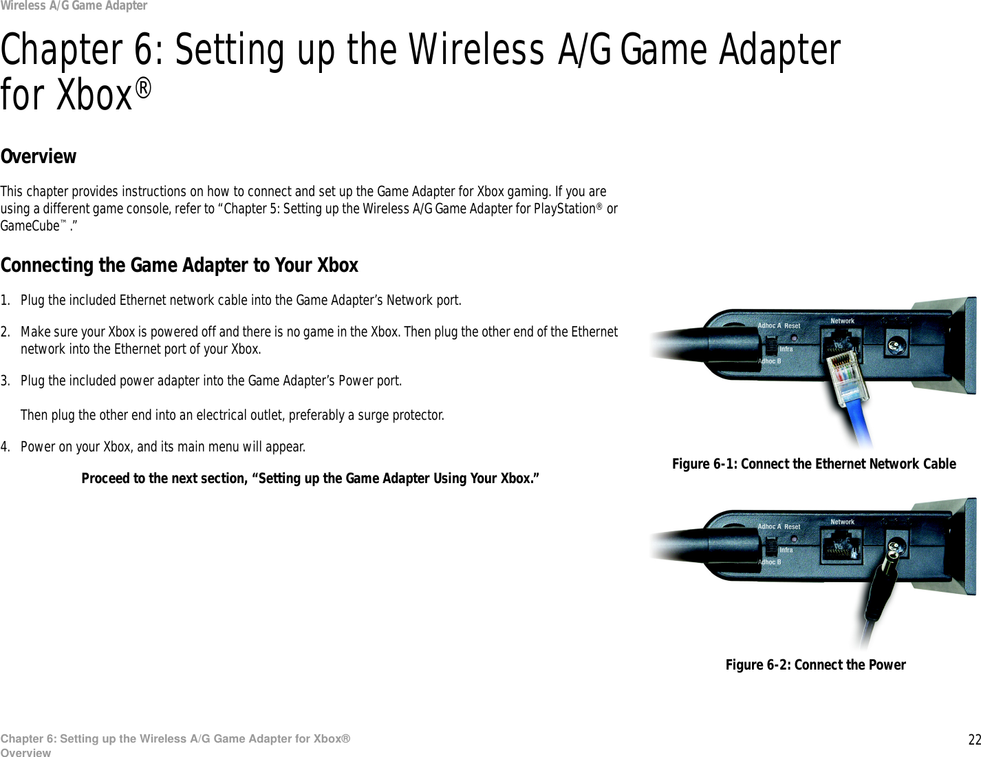 22Chapter 6: Setting up the Wireless A/G Game Adapter for Xbox®OverviewWireless A/G Game AdapterChapter 6: Setting up the Wireless A/G Game Adapter for Xbox®OverviewThis chapter provides instructions on how to connect and set up the Game Adapter for Xbox gaming. If you are using a different game console, refer to “Chapter 5: Setting up the Wireless A/G Game Adapter for PlayStation® or GameCube™.”Connecting the Game Adapter to Your Xbox1. Plug the included Ethernet network cable into the Game Adapter’s Network port.2. Make sure your Xbox is powered off and there is no game in the Xbox. Then plug the other end of the Ethernet network into the Ethernet port of your Xbox.3. Plug the included power adapter into the Game Adapter’s Power port.Then plug the other end into an electrical outlet, preferably a surge protector.4. Power on your Xbox, and its main menu will appear.Proceed to the next section, “Setting up the Game Adapter Using Your Xbox.” Figure 6-1: Connect the Ethernet Network CableFigure 6-2: Connect the Power