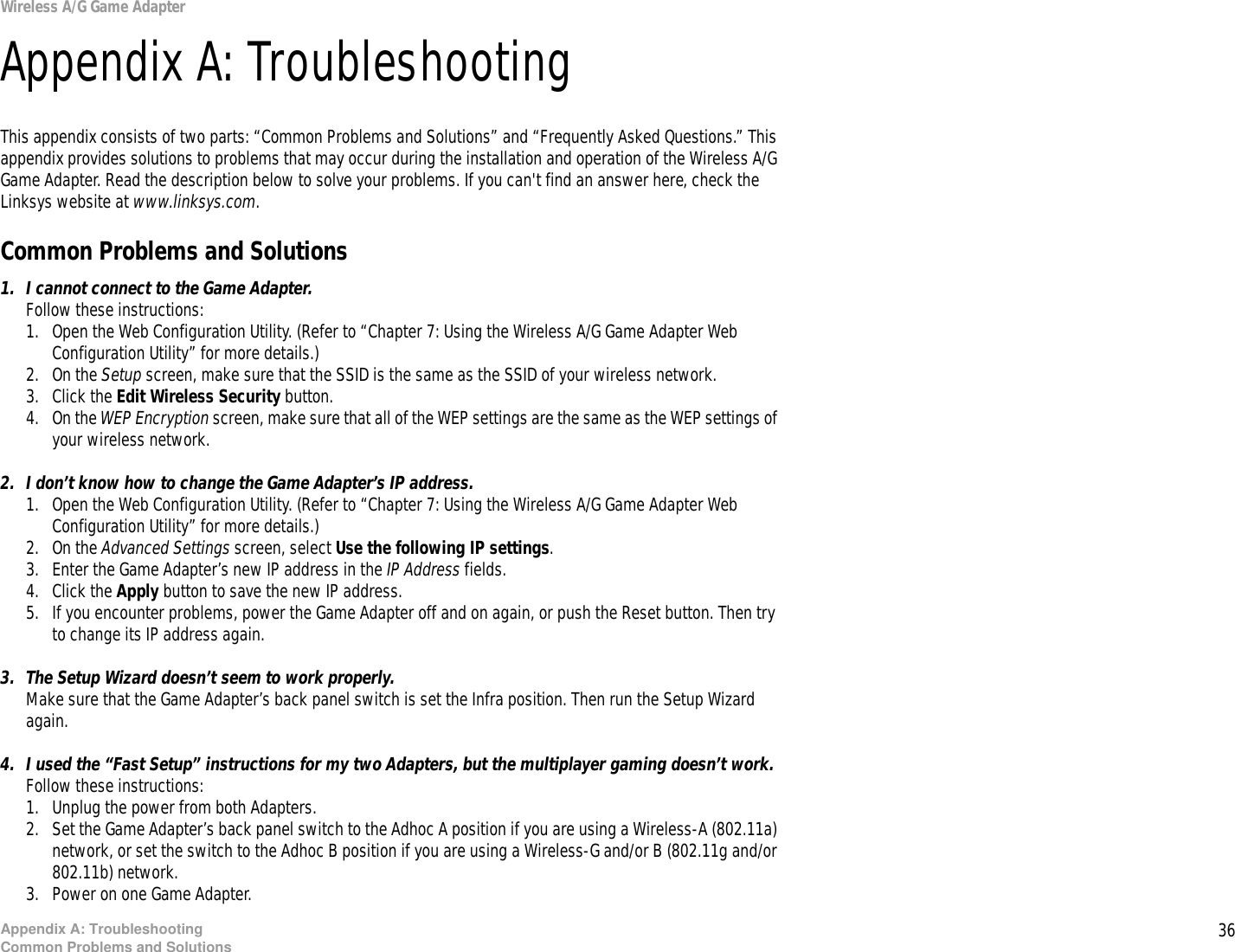 36Appendix A: TroubleshootingCommon Problems and SolutionsWireless A/G Game AdapterAppendix A: TroubleshootingThis appendix consists of two parts: “Common Problems and Solutions” and “Frequently Asked Questions.” This appendix provides solutions to problems that may occur during the installation and operation of the Wireless A/G Game Adapter. Read the description below to solve your problems. If you can&apos;t find an answer here, check the Linksys website at www.linksys.com.Common Problems and Solutions1. I cannot connect to the Game Adapter.Follow these instructions:1. Open the Web Configuration Utility. (Refer to “Chapter 7: Using the Wireless A/G Game Adapter Web Configuration Utility” for more details.)2. On the Setup screen, make sure that the SSID is the same as the SSID of your wireless network.3. Click the Edit Wireless Security button.4. On the WEP Encryption screen, make sure that all of the WEP settings are the same as the WEP settings of your wireless network.2. I don’t know how to change the Game Adapter’s IP address.1. Open the Web Configuration Utility. (Refer to “Chapter 7: Using the Wireless A/G Game Adapter Web Configuration Utility” for more details.)2. On the Advanced Settings screen, select Use the following IP settings. 3. Enter the Game Adapter’s new IP address in the IP Address fields.4. Click the Apply button to save the new IP address.5. If you encounter problems, power the Game Adapter off and on again, or push the Reset button. Then try to change its IP address again.3. The Setup Wizard doesn’t seem to work properly.Make sure that the Game Adapter’s back panel switch is set the Infra position. Then run the Setup Wizard again.4. I used the “Fast Setup” instructions for my two Adapters, but the multiplayer gaming doesn’t work.Follow these instructions:1. Unplug the power from both Adapters.2. Set the Game Adapter’s back panel switch to the Adhoc A position if you are using a Wireless-A (802.11a) network, or set the switch to the Adhoc B position if you are using a Wireless-G and/or B (802.11g and/or 802.11b) network.3. Power on one Game Adapter.