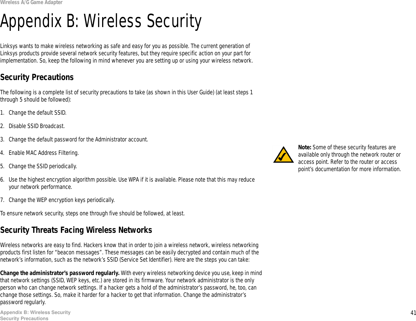 41Appendix B: Wireless SecuritySecurity PrecautionsWireless A/G Game AdapterAppendix B: Wireless SecurityLinksys wants to make wireless networking as safe and easy for you as possible. The current generation of Linksys products provide several network security features, but they require specific action on your part for implementation. So, keep the following in mind whenever you are setting up or using your wireless network.Security PrecautionsThe following is a complete list of security precautions to take (as shown in this User Guide) (at least steps 1 through 5 should be followed):1. Change the default SSID. 2. Disable SSID Broadcast. 3. Change the default password for the Administrator account. 4. Enable MAC Address Filtering. 5. Change the SSID periodically. 6. Use the highest encryption algorithm possible. Use WPA if it is available. Please note that this may reduce your network performance. 7. Change the WEP encryption keys periodically. To ensure network security, steps one through five should be followed, at least.Security Threats Facing Wireless Networks Wireless networks are easy to find. Hackers know that in order to join a wireless network, wireless networking products first listen for “beacon messages”. These messages can be easily decrypted and contain much of the network’s information, such as the network’s SSID (Service Set Identifier). Here are the steps you can take:Change the administrator’s password regularly. With every wireless networking device you use, keep in mind that network settings (SSID, WEP keys, etc.) are stored in its firmware. Your network administrator is the only person who can change network settings. If a hacker gets a hold of the administrator’s password, he, too, can change those settings. So, make it harder for a hacker to get that information. Change the administrator’s password regularly.Note: Some of these security features are available only through the network router or access point. Refer to the router or access point’s documentation for more information.