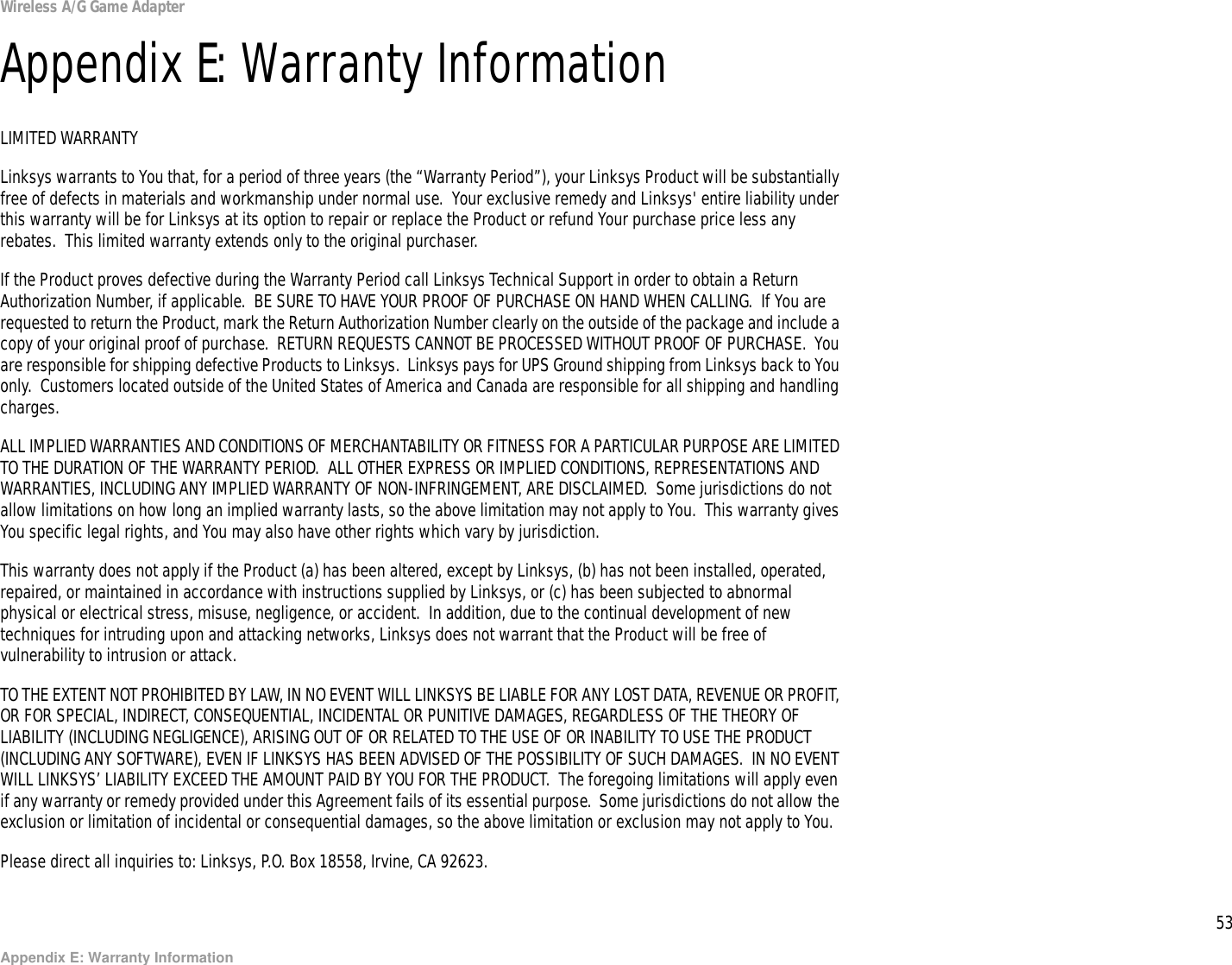 53Appendix E: Warranty InformationWireless A/G Game AdapterAppendix E: Warranty InformationLIMITED WARRANTYLinksys warrants to You that, for a period of three years (the “Warranty Period”), your Linksys Product will be substantially free of defects in materials and workmanship under normal use.  Your exclusive remedy and Linksys&apos; entire liability under this warranty will be for Linksys at its option to repair or replace the Product or refund Your purchase price less any rebates.  This limited warranty extends only to the original purchaser.  If the Product proves defective during the Warranty Period call Linksys Technical Support in order to obtain a Return Authorization Number, if applicable.  BE SURE TO HAVE YOUR PROOF OF PURCHASE ON HAND WHEN CALLING.  If You are requested to return the Product, mark the Return Authorization Number clearly on the outside of the package and include a copy of your original proof of purchase.  RETURN REQUESTS CANNOT BE PROCESSED WITHOUT PROOF OF PURCHASE.  You are responsible for shipping defective Products to Linksys.  Linksys pays for UPS Ground shipping from Linksys back to You only.  Customers located outside of the United States of America and Canada are responsible for all shipping and handling charges.ALL IMPLIED WARRANTIES AND CONDITIONS OF MERCHANTABILITY OR FITNESS FOR A PARTICULAR PURPOSE ARE LIMITED TO THE DURATION OF THE WARRANTY PERIOD.  ALL OTHER EXPRESS OR IMPLIED CONDITIONS, REPRESENTATIONS AND WARRANTIES, INCLUDING ANY IMPLIED WARRANTY OF NON-INFRINGEMENT, ARE DISCLAIMED.  Some jurisdictions do not allow limitations on how long an implied warranty lasts, so the above limitation may not apply to You.  This warranty gives You specific legal rights, and You may also have other rights which vary by jurisdiction.This warranty does not apply if the Product (a) has been altered, except by Linksys, (b) has not been installed, operated, repaired, or maintained in accordance with instructions supplied by Linksys, or (c) has been subjected to abnormal physical or electrical stress, misuse, negligence, or accident.  In addition, due to the continual development of new techniques for intruding upon and attacking networks, Linksys does not warrant that the Product will be free of vulnerability to intrusion or attack.TO THE EXTENT NOT PROHIBITED BY LAW, IN NO EVENT WILL LINKSYS BE LIABLE FOR ANY LOST DATA, REVENUE OR PROFIT, OR FOR SPECIAL, INDIRECT, CONSEQUENTIAL, INCIDENTAL OR PUNITIVE DAMAGES, REGARDLESS OF THE THEORY OF LIABILITY (INCLUDING NEGLIGENCE), ARISING OUT OF OR RELATED TO THE USE OF OR INABILITY TO USE THE PRODUCT (INCLUDING ANY SOFTWARE), EVEN IF LINKSYS HAS BEEN ADVISED OF THE POSSIBILITY OF SUCH DAMAGES.  IN NO EVENT WILL LINKSYS’ LIABILITY EXCEED THE AMOUNT PAID BY YOU FOR THE PRODUCT.  The foregoing limitations will apply even if any warranty or remedy provided under this Agreement fails of its essential purpose.  Some jurisdictions do not allow the exclusion or limitation of incidental or consequential damages, so the above limitation or exclusion may not apply to You.Please direct all inquiries to: Linksys, P.O. Box 18558, Irvine, CA 92623.