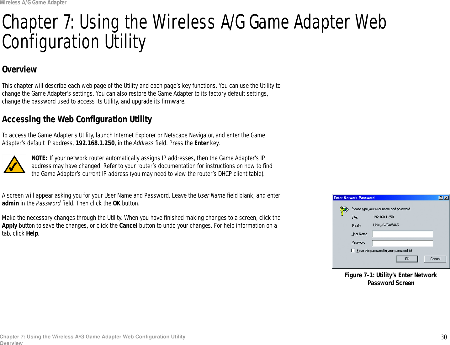 30Chapter 7: Using the Wireless A/G Game Adapter Web Configuration UtilityOverviewWireless A/G Game AdapterChapter 7: Using the Wireless A/G Game Adapter Web Configuration UtilityOverviewThis chapter will describe each web page of the Utility and each page’s key functions. You can use the Utility to change the Game Adapter’s settings. You can also restore the Game Adapter to its factory default settings, change the password used to access its Utility, and upgrade its firmware.Accessing the Web Configuration UtilityTo access the Game Adapter’s Utility, launch Internet Explorer or Netscape Navigator, and enter the Game Adapter’s default IP address, 192.168.1.250, in the Address field. Press the Enter key.A screen will appear asking you for your User Name and Password. Leave the User Name field blank, and enter admin in the Password field. Then click the OK button.Make the necessary changes through the Utility. When you have finished making changes to a screen, click the Apply button to save the changes, or click the Cancel button to undo your changes. For help information on a tab, click Help.Figure 7-1: Utility’s Enter Network Password ScreenNOTE: If your network router automatically assigns IP addresses, then the Game Adapter’s IP address may have changed. Refer to your router’s documentation for instructions on how to find the Game Adapter’s current IP address (you may need to view the router’s DHCP client table).