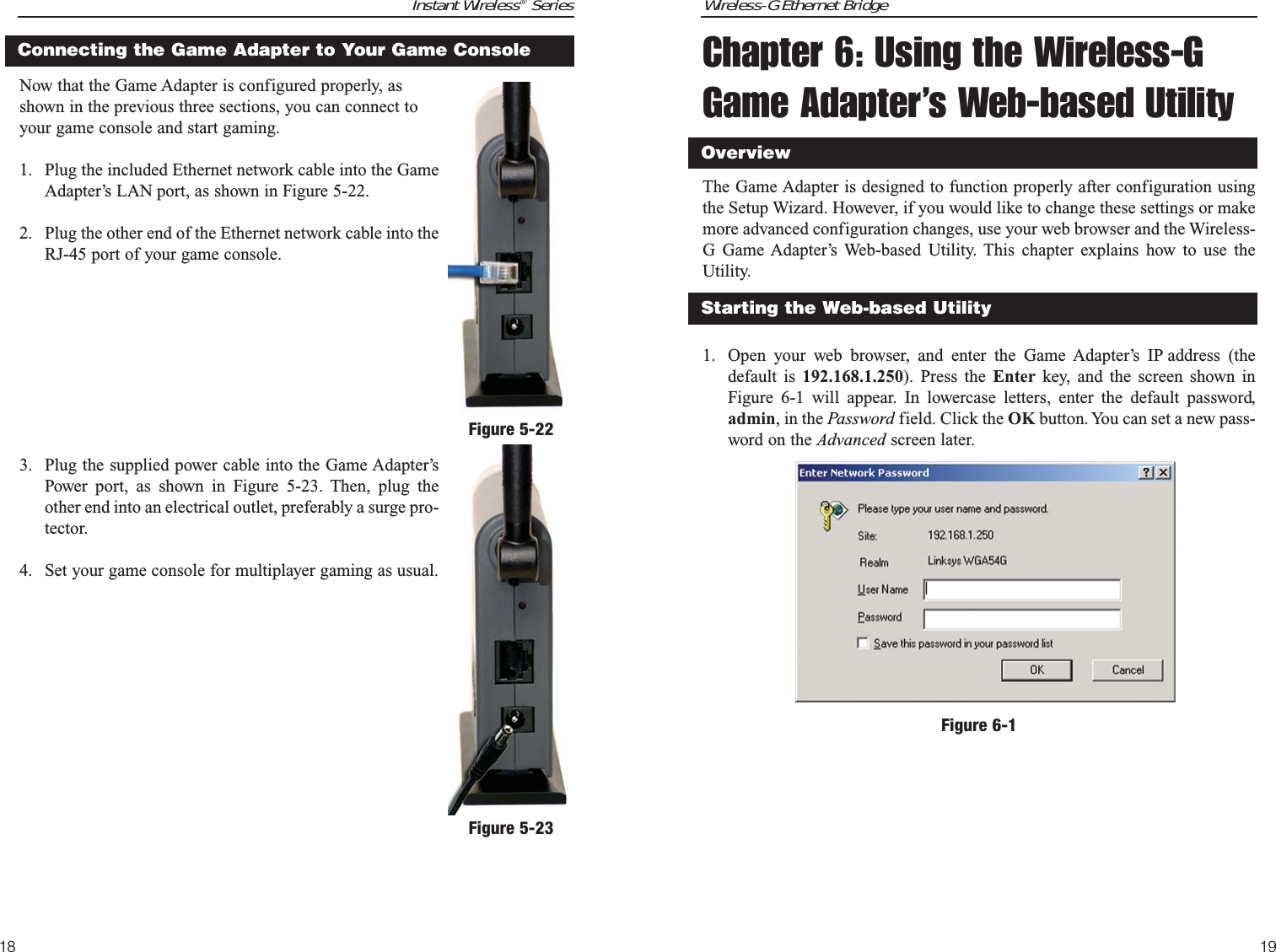 Wireless-G Ethernet BridgeChapter 6: Using the Wireless-GGame Adapter’s Web-based UtilityThe Game Adapter is designed to function properly after configuration usingthe Setup Wizard. However, if you would like to change these settings or makemore advanced configuration changes, use your web browser and the Wireless-G Game Adapter’s Web-based Utility. This chapter explains how to use theUtility.1. Open your web browser, and enter the Game Adapter’s IP address (thedefault is 192.168.1.250). Press the Enter key, and the screen shown inFigure 6-1 will appear. In lowercase letters, enter the default password,admin, in the Password field. Click the OK button. You can set a new pass-word on the Advanced screen later. 19Starting the Web-based UtilityOverviewFigure 6-1Instant Wireless®SeriesNow that the Game Adapter is configured properly, asshown in the previous three sections, you can connect toyour game console and start gaming.1. Plug the included Ethernet network cable into the GameAdapter’s LAN port, as shown in Figure 5-22.2. Plug the other end of the Ethernet network cable into theRJ-45 port of your game console.3. Plug the supplied power cable into the Game Adapter’sPower port, as shown in Figure 5-23. Then, plug theother end into an electrical outlet, preferably a surge pro-tector. 4. Set your game console for multiplayer gaming as usual.18Connecting the Game Adapter to Your Game ConsoleFigure 5-22Figure 5-23