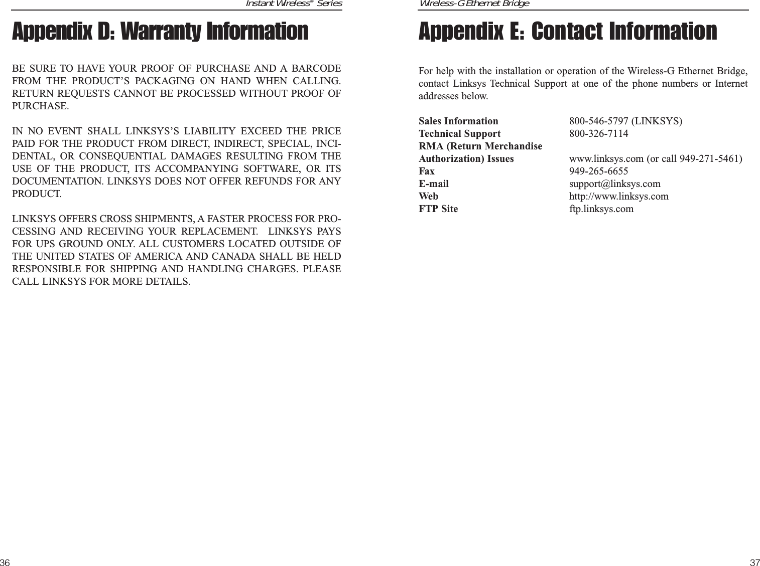 Wireless-G Ethernet BridgeAppendix E: Contact InformationFor help with the installation or operation of the Wireless-G Ethernet Bridge,contact Linksys Technical Support at one of the phone numbers or Internetaddresses below.Sales Information 800-546-5797 (LINKSYS)Technical Support 800-326-7114RMA (Return MerchandiseAuthorization) Issues www.linksys.com (or call 949-271-5461)Fax 949-265-6655E-mail support@linksys.comWeb http://www.linksys.comFTP Site ftp.linksys.com37Instant Wireless®Series36Appendix D: Warranty InformationBE SURE TO HAVE YOUR PROOF OF PURCHASE AND A BARCODEFROM THE PRODUCT’S PACKAGING ON HAND WHEN CALLING.RETURN REQUESTS CANNOT BE PROCESSED WITHOUT PROOF OFPURCHASE. IN NO EVENT SHALL LINKSYS’S LIABILITY EXCEED THE PRICEPAID FOR THE PRODUCT FROM DIRECT, INDIRECT, SPECIAL, INCI-DENTAL, OR CONSEQUENTIAL DAMAGES RESULTING FROM THEUSE OF THE PRODUCT, ITS ACCOMPANYING SOFTWARE, OR ITSDOCUMENTATION. LINKSYS DOES NOT OFFER REFUNDS FOR ANYPRODUCT. LINKSYS OFFERS CROSS SHIPMENTS, A FASTER PROCESS FOR PRO-CESSING AND RECEIVING YOUR REPLACEMENT.  LINKSYS PAYSFOR UPS GROUND ONLY. ALL CUSTOMERS LOCATED OUTSIDE OFTHE UNITED STATES OF AMERICA AND CANADA SHALL BE HELDRESPONSIBLE FOR SHIPPING AND HANDLING CHARGES. PLEASECALL LINKSYS FOR MORE DETAILS.