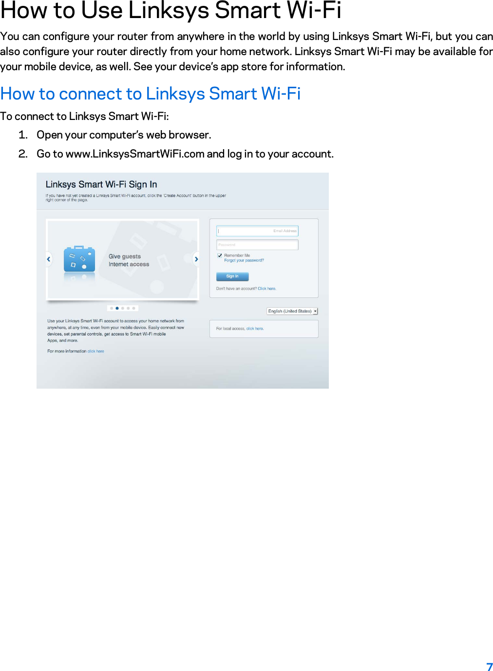 7  How to Use Linksys Smart Wi-Fi You can configure your router from anywhere in the world by using Linksys Smart Wi-Fi, but you can also configure your router directly from your home network. Linksys Smart Wi-Fi may be available for your mobile device, as well. See your device’s app store for information. How to connect to Linksys Smart Wi-Fi To connect to Linksys Smart Wi-Fi: 1. Open your computer’s web browser. 2. Go to www.LinksysSmartWiFi.com and log in to your account.   