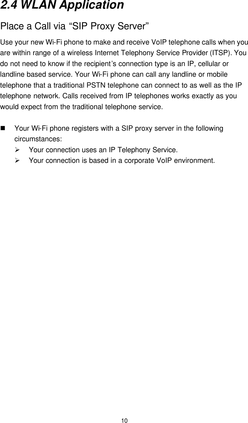  10 2.4 WLAN Application Place a Call via “SIP Proxy Server” Use your new Wi-Fi phone to make and receive VoIP telephone calls when you are within range of a wireless Internet Telephony Service Provider (ITSP). You do not need to know if the recipient’s connection type is an IP, cellular or landline based service. Your Wi-Fi phone can call any landline or mobile telephone that a traditional PSTN telephone can connect to as well as the IP telephone network. Calls received from IP telephones works exactly as you would expect from the traditional telephone service.  n Your Wi-Fi phone registers with a SIP proxy server in the following circumstances: Ø Your connection uses an IP Telephony Service. Ø Your connection is based in a corporate VoIP environment.  