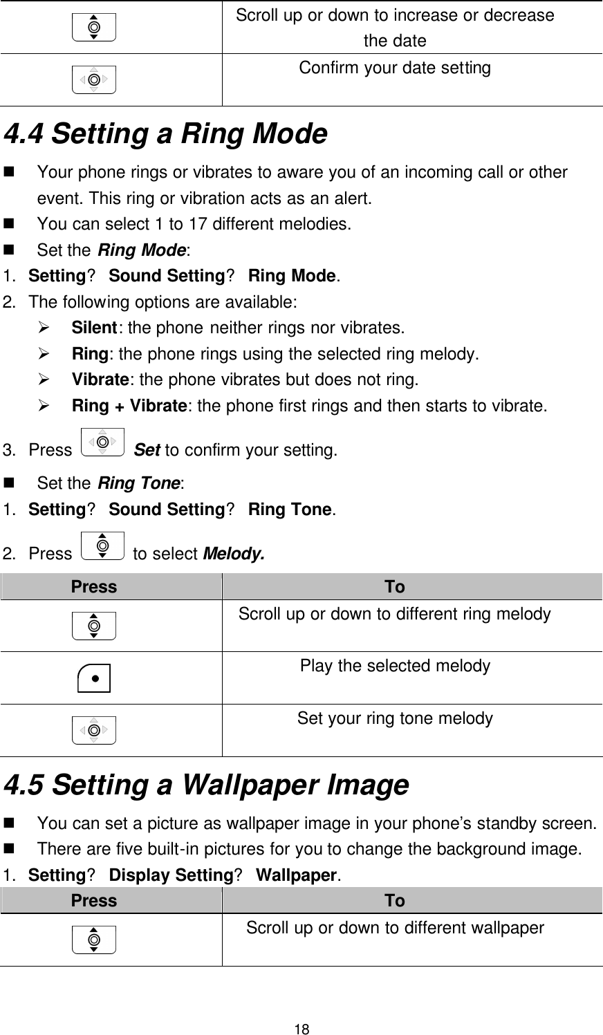  18  Scroll up or down to increase or decrease the date  Confirm your date setting 4.4 Setting a Ring Mode n Your phone rings or vibrates to aware you of an incoming call or other event. This ring or vibration acts as an alert. n You can select 1 to 17 different melodies. n Set the Ring Mode: 1. Setting? Sound Setting? Ring Mode. 2. The following options are available: Ø Silent: the phone neither rings nor vibrates. Ø Ring: the phone rings using the selected ring melody. Ø Vibrate: the phone vibrates but does not ring. Ø Ring + Vibrate: the phone first rings and then starts to vibrate. 3. Press   Set to confirm your setting. n Set the Ring Tone: 1. Setting? Sound Setting? Ring Tone. 2. Press   to select Melody. Press To  Scroll up or down to different ring melody  Play the selected melody  Set your ring tone melody 4.5 Setting a Wallpaper Image n You can set a picture as wallpaper image in your phone’s standby screen. n There are five built-in pictures for you to change the background image. 1. Setting? Display Setting? Wallpaper. Press To  Scroll up or down to different wallpaper 