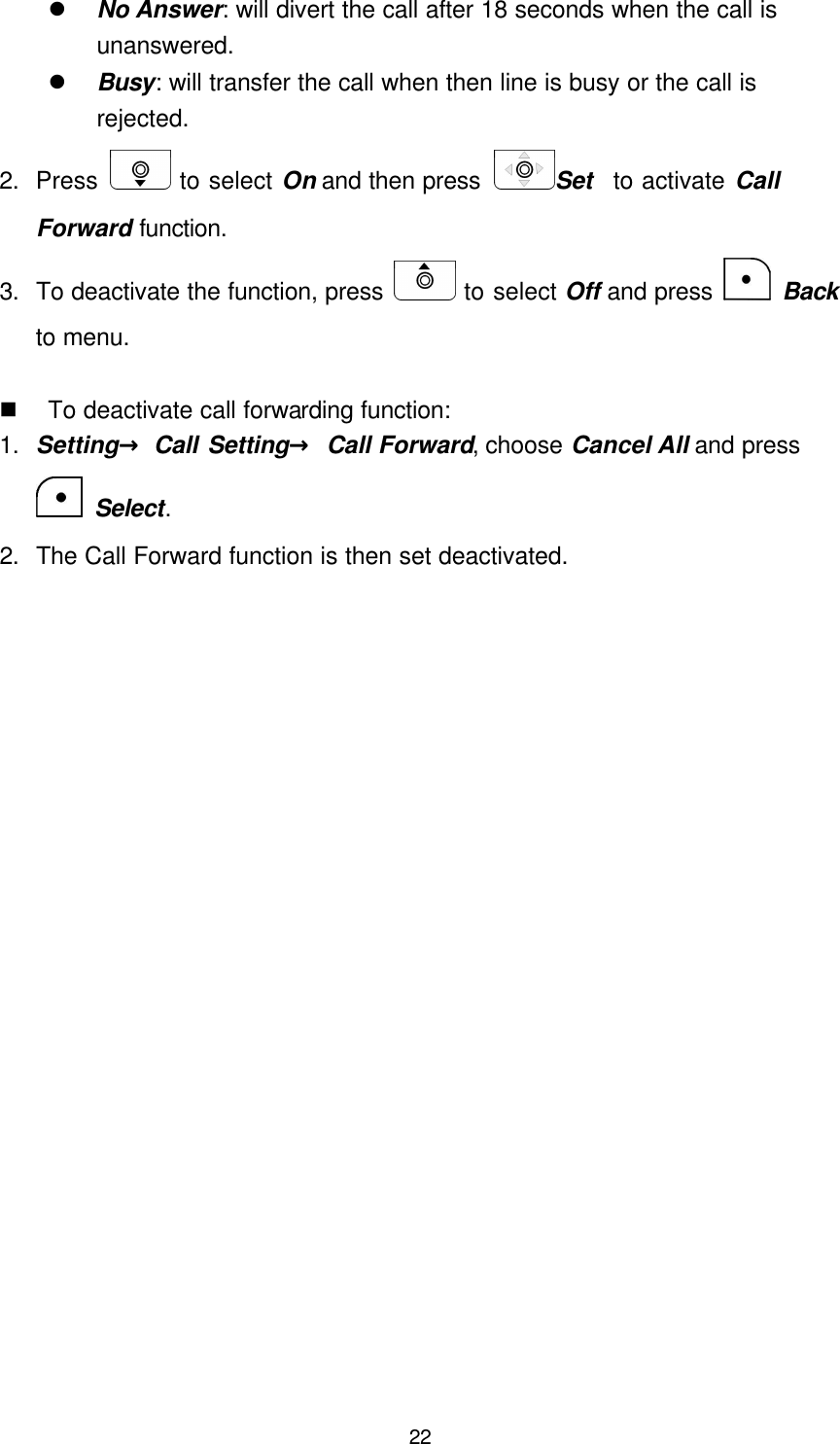  22 l No Answer: will divert the call after 18 seconds when the call is unanswered. l Busy: will transfer the call when then line is busy or the call is rejected. 2. Press   to select On and then press  Set   to activate Call Forward function. 3. To deactivate the function, press   to select Off and press   Back to menu.    n To deactivate call forwarding function: 1. Setting→ Call Setting→ Call Forward, choose Cancel All and press  Select. 2. The Call Forward function is then set deactivated.     