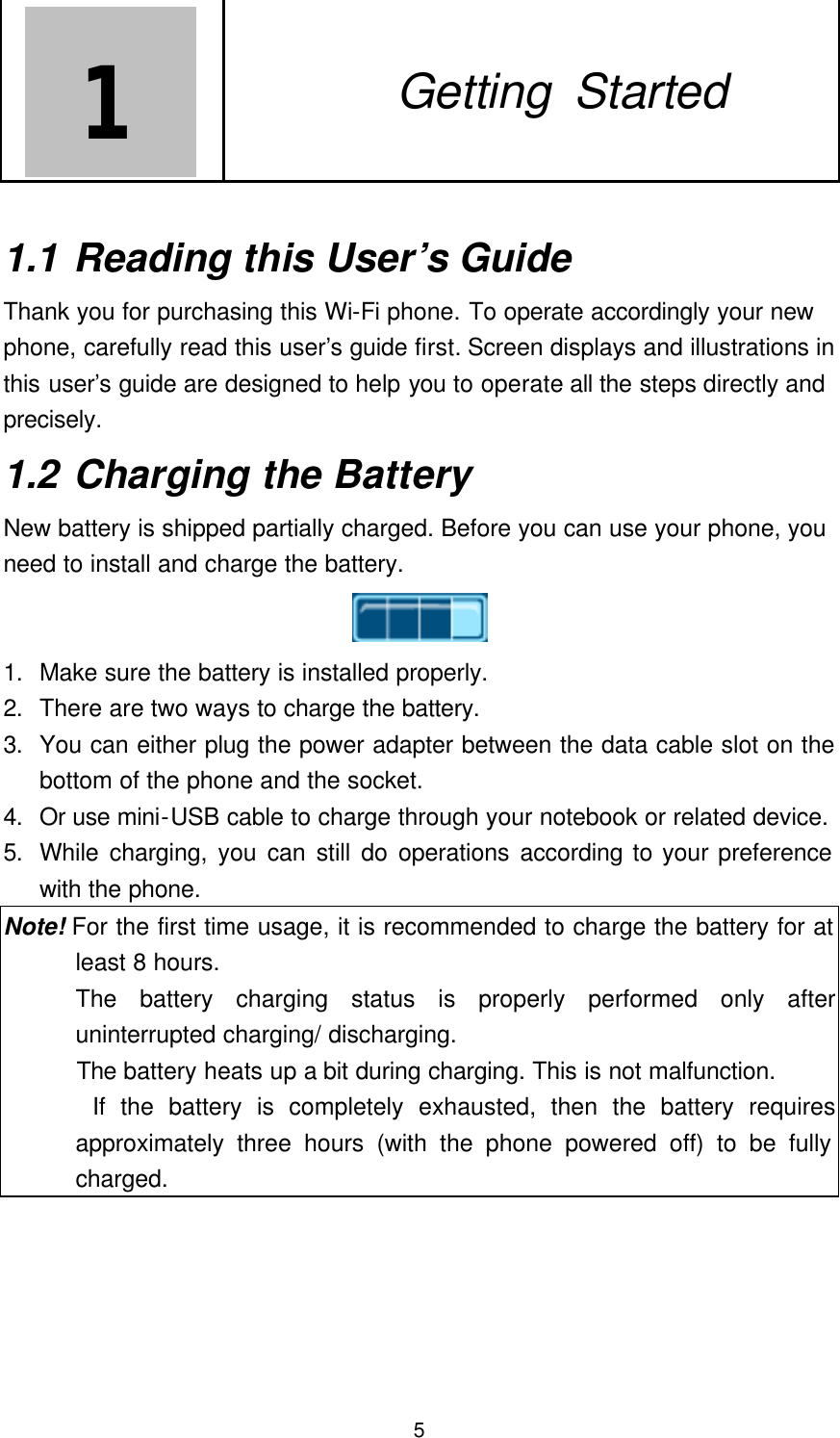  5 1   1. Getting Started  1.1 Reading this User’s Guide Thank you for purchasing this Wi-Fi phone. To operate accordingly your new phone, carefully read this user’s guide first. Screen displays and illustrations in this user’s guide are designed to help you to operate all the steps directly and precisely.    1.2 Charging the Battery New battery is shipped partially charged. Before you can use your phone, you need to install and charge the battery.  1. Make sure the battery is installed properly. 2. There are two ways to charge the battery. 3. You can either plug the power adapter between the data cable slot on the bottom of the phone and the socket. 4. Or use mini-USB cable to charge through your notebook or related device.   5. While charging, you can still do operations according to your preference with the phone. Note! For the first time usage, it is recommended to charge the battery for at least 8 hours. The battery charging status is properly performed only after uninterrupted charging/ discharging.    The battery heats up a bit during charging. This is not malfunction.       If the battery is completely exhausted, then the battery requires approximately three hours (with the phone powered off) to be fully charged.       