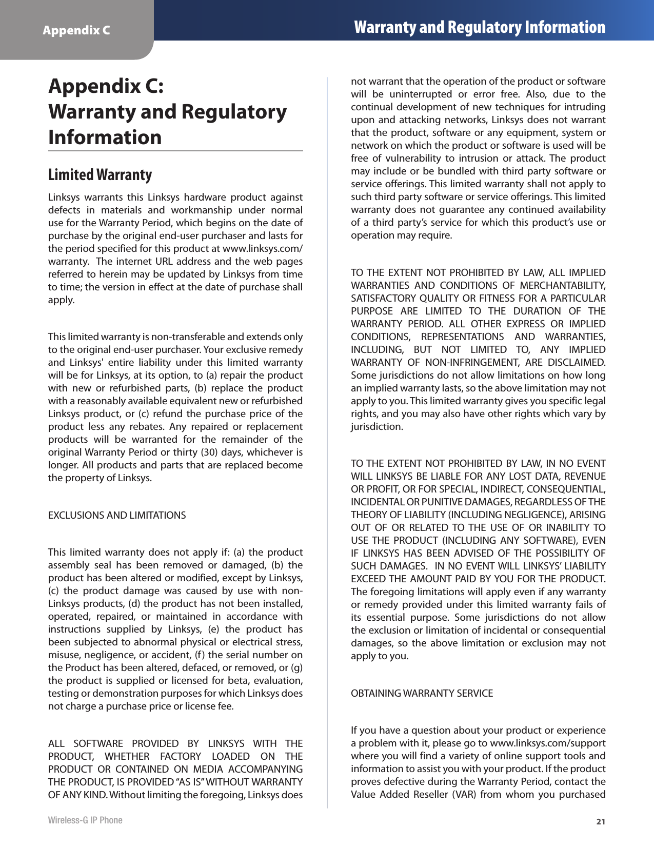 Appendix C Warranty and Regulatory Information21Wireless-G IP PhoneAppendix C:  Warranty and Regulatory InformationLimited WarrantyLinksys  warrants  this  Linksys  hardware  product  against defects  in  materials  and  workmanship  under  normal use for the Warranty Period, which begins on the date of purchase by the original end-user purchaser and lasts for the period specified for this product at www.linksys.com/warranty.  The internet  URL  address  and  the  web pages referred to herein may be updated by Linksys from time to time; the version in effect at the date of purchase shall apply.This limited warranty is non-transferable and extends only to the original end-user purchaser. Your exclusive remedy and  Linksys&apos;  entire  liability  under  this  limited  warranty will be for Linksys, at its option, to (a) repair the product with  new  or  refurbished  parts,  (b)  replace  the  product with a reasonably available equivalent new or refurbished Linksys product,  or  (c)  refund  the  purchase  price  of  the product  less  any  rebates.  Any  repaired  or  replacement products  will  be  warranted  for  the  remainder  of  the original Warranty Period or thirty (30) days, whichever is longer. All products and parts that are replaced become the property of Linksys.EXCLUSIONS AND LIMITATIONS  This  limited  warranty  does  not  apply  if:  (a)  the  product assembly  seal  has  been  removed  or  damaged,  (b)  the product has been altered or modified, except by Linksys, (c)  the  product  damage  was  caused  by  use  with  non-Linksys products, (d) the product has not been installed, operated,  repaired,  or  maintained  in  accordance  with instructions  supplied  by  Linksys,  (e)  the  product  has been subjected to abnormal physical or electrical stress, misuse, negligence, or accident, (f) the serial number on the Product has been altered, defaced, or removed, or (g) the product  is supplied  or  licensed for beta,  evaluation, testing or demonstration purposes for which Linksys does not charge a purchase price or license fee.ALL  SOFTWARE  PROVIDED  BY  LINKSYS  WITH  THE PRODUCT,  WHETHER  FACTORY  LOADED  ON  THE PRODUCT  OR  CONTAINED  ON  MEDIA  ACCOMPANYING THE PRODUCT, IS PROVIDED “AS IS” WITHOUT WARRANTY OF ANY KIND. Without limiting the foregoing, Linksys does not warrant that the operation of the product or software will  be  uninterrupted  or  error  free.  Also,  due  to  the continual development of new  techniques for intruding upon and  attacking  networks, Linksys does  not warrant that the product, software or any equipment, system or network on which the product or software is used will be free  of  vulnerability  to  intrusion  or  attack.  The  product may include or be bundled with third party  software or service offerings. This limited warranty shall not apply to such third party software or service offerings. This limited warranty  does  not  guarantee  any  continued  availability of a  third party’s  service for which  this  product’s  use or operation may require.   TO THE  EXTENT  NOT  PROHIBITED  BY  LAW,  ALL  IMPLIED WARRANTIES  AND  CONDITIONS  OF  MERCHANTABILITY, SATISFACTORY QUALITY OR FITNESS FOR A PARTICULAR PURPOSE  ARE  LIMITED  TO  THE  DURATION  OF  THE WARRANTY  PERIOD.  ALL  OTHER  EXPRESS  OR  IMPLIED CONDITIONS,  REPRESENTATIONS  AND  WARRANTIES, INCLUDING,  BUT  NOT  LIMITED  TO,  ANY  IMPLIED WARRANTY  OF  NON-INFRINGEMENT,  ARE  DISCLAIMED. Some jurisdictions do not allow limitations on how long an implied warranty lasts, so the above limitation may not apply to you. This limited warranty gives you specific legal rights, and you may also have other rights which vary by jurisdiction.TO THE EXTENT NOT PROHIBITED BY LAW, IN NO EVENT WILL LINKSYS BE LIABLE FOR ANY LOST  DATA, REVENUE OR PROFIT, OR FOR SPECIAL, INDIRECT, CONSEQUENTIAL, INCIDENTAL OR PUNITIVE DAMAGES, REGARDLESS OF THE THEORY OF LIABILITY (INCLUDING NEGLIGENCE), ARISING OUT  OF  OR  RELATED  TO  THE  USE  OF  OR  INABILITY  TO USE THE  PRODUCT  (INCLUDING  ANY  SOFTWARE),  EVEN IF  LINKSYS  HAS  BEEN  ADVISED  OF  THE  POSSIBILITY  OF SUCH DAMAGES.  IN NO EVENT WILL  LINKSYS’ LIABILITY EXCEED THE AMOUNT PAID BY YOU FOR THE PRODUCT. The foregoing limitations will apply even if any warranty or  remedy  provided under  this  limited  warranty  fails  of its  essential  purpose.  Some  jurisdictions  do  not  allow the exclusion or limitation of incidental or consequential damages,  so  the  above  limitation  or  exclusion  may  not apply to you.OBTAINING WARRANTY SERVICEIf you have a question about your product or experience a problem with it, please go to www.linksys.com/support where you will find a variety of online support tools and information to assist you with your product. If the product proves defective during the Warranty Period, contact the Value  Added  Reseller  (VAR)  from  whom  you  purchased 