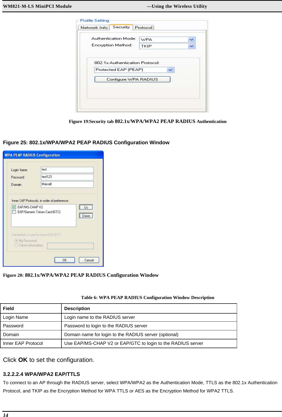 WM821-M-LS MiniPCI Module                                                        —Using the Wireless Utility 14    Figure 19:Security tab 802.1x/WPA/WPA2 PEAP RADIUS Authentication  Figure 25: 802.1x/WPA/WPA2 PEAP RADIUS Configuration Window   Figure 20: 802.1x/WPA/WPA2 PEAP RADIUS Configuration Window  Table 6: WPA PEAP RADIUS Configuration Window Description Field  Description  Login Name   Login name to the RADIUS server  Password   Password to login to the RADIUS server  Domain   Domain name for login to the RADIUS server (optional)  Inner EAP Protocol   Use EAP/MS-CHAP V2 or EAP/GTC to login to the RADIUS server   Click OK to set the configuration.  3.2.2.2.4 WPA/WPA2 EAP/TTLS  To connect to an AP through the RADIUS server, select WPA/WPA2 as the Authentication Mode, TTLS as the 802.1x Authentication Protocol, and TKIP as the Encryption Method for WPA TTLS or AES as the Encryption Method for WPA2 TTLS.  