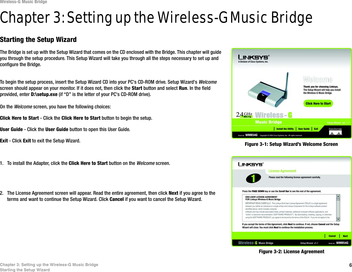 6Chapter 3: Setting up the Wireless-G Music BridgeStarting the Setup WizardWireless-G Music BridgeChapter 3: Setting up the Wireless-G Music BridgeStarting the Setup WizardThe Bridge is set up with the Setup Wizard that comes on the CD enclosed with the Bridge. This chapter will guide you through the setup procedure. This Setup Wizard will take you through all the steps necessary to set up and configure the Bridge.To begin the setup process, insert the Setup Wizard CD into your PC&apos;s CD-ROM drive. Setup Wizard&apos;s Welcome screen should appear on your monitor. If it does not, then click the Start button and select Run. In the field provided, enter D:\setup.exe (if “D” is the letter of your PC&apos;s CD-ROM drive). On the Welcome screen, you have the following choices:Click Here to Start - Click the Click Here to Start button to begin the setup. User Guide - Click the User Guide button to open this User Guide. Exit - Click Exit to exit the Setup Wizard.1. To install the Adapter, click the Click Here to Start button on the Welcome screen.2. The License Agreement screen will appear. Read the entire agreement, then click Next if you agree to the terms and want to continue the Setup Wizard. Click Cancel if you want to cancel the Setup Wizard.Figure 3-1: Setup Wizard’s Welcome ScreenFigure 3-2: License Agreement