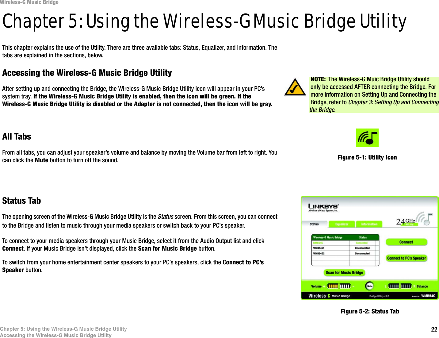 22Chapter 5: Using the Wireless-G Music Bridge UtilityAccessing the Wireless-G Music Bridge UtilityWireless-G Music BridgeChapter 5: Using the Wireless-G Music Bridge UtilityThis chapter explains the use of the Utility. There are three available tabs: Status, Equalizer, and Information. The tabs are explained in the sections, below.Accessing the Wireless-G Music Bridge UtilityAfter setting up and connecting the Bridge, the Wireless-G Music Bridge Utility icon will appear in your PC’s system tray. If the Wireless-G Music Bridge Utility is enabled, then the icon will be green. If the Wireless-G Music Bridge Utility is disabled or the Adapter is not connected, then the icon will be gray.All TabsFrom all tabs, you can adjust your speaker’s volume and balance by moving the Volume bar from left to right. You can click the Mute button to turn off the sound.Status TabThe opening screen of the Wireless-G Music Bridge Utility is the Status screen. From this screen, you can connect to the Bridge and listen to music through your media speakers or switch back to your PC’s speaker. To connect to your media speakers through your Music Bridge, select it from the Audio Output list and click Connect. If your Music Bridge isn’t displayed, click the Scan for Music Bridge button.To switch from your home entertainment center speakers to your PC’s speakers, click the Connect to PC’s Speaker button. Figure 5-1: Utility IconFigure 5-2: Status TabNOTE: The Wireless-G Muic Bridge Utility should only be accessed AFTER connecting the Bridge. For more information on Setting Up and Connecting the Bridge, refer to Chapter 3: Setting Up and Connecting the Bridge.